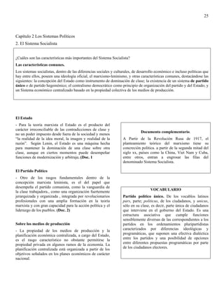 25



Capítulo 2 Los Sistemas Políticos
2. El Sistema Socialista


¿Cuáles son las características más importantes del Sistema Socialista?
Las características comunes.
Los sistemas socialistas, dentro de las diferencias sociales y culturales, de desarrollo económico e incluso políticas que
hay entre ellos, poseen una ideología oficial, el marxismo-leninismo, y otras características comunes, destacándose las
siguientes: la concepción del Estado como instrumento de dominación de clase; la existencia de un sistema de partido
único o de partido hegemónico; el centralismo democrático como principio de organización del partido y del Estado; y
un Sistema económico centralizado basado en la propiedad colectiva de los medios de producción.




El Estado
- Para la teoría marxista el Estado es el producto del
carácter irreconciliable de las contradicciones de clase y
                                                                               Documento complementario.
no un poder impuesto desde fuera de la sociedad y menos
“la realidad de la idea moral, la imagen y realidad de la          A Partir de la Revolución Rusa de 1917, el
razón”. Según Lenin, el Estado es una máquina hecha                planteamiento teórico del marxismo tiene su
para mantener la dominación de una clase sobre otra                concreción política. a partir de la segunda mitad del
clase, aunque en ciertos momentos puede desempeñar                 siglo xx, países como la China, Viet Nam y Cuba,
funciones de modernización y arbitraje. (Doc. 1                    entre otros, entran a engrosar las filas del
                                                                   denominado Sistema Socialista.

El Partido Político
- Otro de los rasgos fundamentales dentro de la
concepción marxista leninista, es el del papel que
desempeña el partido comunista, como la vanguardia de
                                                                                     VOCABULARIO
la clase trabajadora., como una organización fuertemente
jerarquizada y organizada , integrada por revolucionarios          Partido político único. De los vocablos latinos
profesionales con una amplia formación en la teoría                pars, parte; politicus, de los ciudadanos, y unicus,
marxista y con gran capacidad para la acción política y el         sólo en su clase, es decir, parte única de ciudadanos
liderazgo de los pueblos. (Doc. 2)                                 que interviene en el gobierno del Estado. Es una
                                                                   estructura asociativa que cumple funciones
                                                                   sensiblemente diversas de las correspondientes a los
Sobre los medios de producción                                     partidos en los ordenamientos pluripartidistas
- La propiedad de los medios de producción y la                    caracterizados por diferencias ideológicas y
planificación económica centralizada, a cargo del Estado,          programáticas, que suponen una efectiva dialéctica
es el rasgo característico no obstante permitirse la               entre los partidos y una posibilidad de opciones
propiedad privada en algunos ramos de la economía. La              entre diferentes propuestas programáticas por parte
planificación centralizada está organizada a partir de los         de los ciudadanos electores.
objetivos señalados en los planes económicos de carácter
nacional.
 