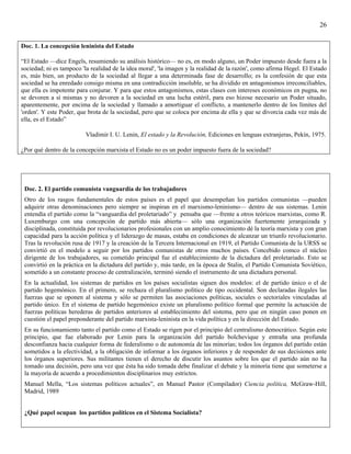 26


Doc. 1. La concepción leninista del Estado

“El Estado —dice Engels, resumiendo su análisis histórico— no es, en modo alguno, un Poder impuesto desde fuera a la
sociedad; ni es tampoco 'la realidad de la idea moral', 'la imagen y la realidad de la razón', como afirma Hegel. El Estado
es, más bien, un producto de la sociedad al llegar a una determinada fase de desarrollo; es la confesión de que esta
sociedad se ha enredado consigo misma en una contradicción insoluble, se ha dividido en antagonismos irreconciliables,
que ella es impotente para conjurar. Y para que estos antagonismos, estas clases con intereses económicos en pugna, no
se devoren a sí mismas y no devoren a la sociedad en una lucha estéril, para eso hizose necesario un Poder situado,
aparentemente, por encima de la sociedad y llamado a amortiguar el conflicto, a mantenerlo dentro de los límites del
'orden'. Y este Poder, que brota de la sociedad, pero que se coloca por encima de ella y que se divorcia cada vez más de
ella, es el Estado”

                          Vladimir I. U. Lenin, El estado y la Revolución, Ediciones en lenguas extranjeras, Pekín, 1975.

¿Por qué dentro de la concepción marxista el Estado no es un poder impuesto fuera de la sociedad?




 Doc. 2. El partido comunista vanguardia de los trabajadores
 Otro de los rasgos fundamentales de estos países es el papel que desempeñan los partidos comunistas —pueden
 adquirir otras denominaciones pero siempre se inspiran en el marxismo-leninismo— dentro de sus sistemas. Lenin
 entendía el partido como la “vanguardia del proletariado” y pensaba que —frente a otros teóricos marxistas, como R.
 Luxemburgo con una concepción de partido más abierta— sólo una organización fuertemente jerarquizada y
 disciplinada, constituida por revolucionarios profesionales con un amplio conocimiento dé la teoría marxista y con gran
 capacidad para la acción política y el liderazgo de masas, estaba en condiciones de alcanzar un triunfo revolucionario.
 Tras la revolución rusa de 1917 y la creación de la Tercera Internacional en 1919, el Partido Comunista de la URSS se
 convirtió en el modelo a seguir por los partidos comunistas de otros muchos países. Concebido comco el núcleo
 dirigente de los trabajadores, su cometido principal fue el establecimiento de la dictadura del proletariado. Esto se
 convirtió en la práctica en la dictadura del partido y, más tarde, en la época de Stalin, el Partido Comunista Soviético,
 sometido a un constante proceso de centralización, terminó siendo el instrumento de una dictadura personal.
 En la actualidad, los sistemas de partidos en los países socialistas siguen dos modelos: el de partido único o el de
 partido hegemónico. En el primero, se rechaza el pluralismo político de tipo occidental. Son declaradas ilegales las
 fuerzas que se oponen al sistema y sólo se permiten las asociaciones políticas, sociales o sectoriales vinculadas al
 partido único. En el sistema de partido hegemónico existe un pluralismo político formal que permite la actuación de
 fuerzas políticas herederas de partidos anteriores al establecimiento del sistema, pero que en ningún caso ponen en
 cuestión el papel preponderante del partido marxista-leninista en la vida política y en la dirección del Estado.
 En su funcionamiento tanto el partido como el Estado se rigen por el principio del centralismo democrático. Según este
 principio, que fue elaborado por Lenin para la organización del partido bolchevique y entraña una profunda
 desconfianza hacia cualquier forma de federalismo o de autonomía de las minorías; todos los órganos del partido están
 sometidos a la efectividad, a la obligación de informar a los órganos inferiores y de responder de sus decisiones ante
 los órganos superiores. Sus militantes tienen el derecho de discutir los asuntos sobre los que el partido aún no ha
 tomado una decisión, pero una vez que ésta ha sido tomada debe finalizar el debate y la minoría tiene que someterse a
 la mayoría de acuerdo a procedimientos disciplinarios muy estrictos.
 Manuel Mella, “Los sistemas políticos actuales”, en Manuel Pastor (Compilador) Ciencia política, McGraw-Hill,
 Madrid, 1989


 ¿Qué papel ocupan los partidos políticos en el Sistema Socialista?
 