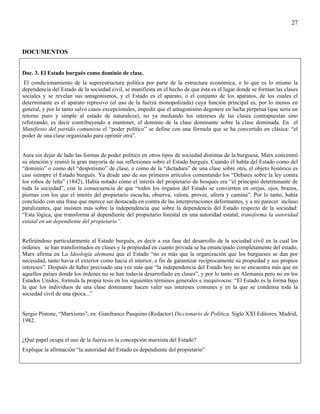 27



DOCUMENTOS


Doc. 3. El Estado burgués como dominio de clase.
 El condicionamiento de la superestructura política por parte de la estructura económica, o lo que es lo mismo la
dependencia del Estado de la sociedad civil, se manifiesta en el hecho de que ésta es el lugar donde se forman las clases
sociales y se revelan sus antagonismos, y el Estado es el aparato, o el conjunto de los aparatos, de los cuales el
determinante es el aparato represivo (el uso de la fuerza monopolizada) cuya función principal es, por lo menos en
general, y por lo tanto salvo casos excepcionales, impedir que el antagonismo degenere en lucha perpetua (que seria un
retorno puro y simple al estado de naturaleza), no ya mediando los intereses de las clases contrapuestas sino
reforzando, es decir contribuyendo a mantener, el dominio de la clase dominante sobre la clase dominada. En el
Manifiesto del partido comunista el “poder político” se define con una fórmula que se ha convertido en clásica: “el
poder de una clase organizado para oprimir otra”.


Aura sin dejar de lado las formas de poder político en otros tipos de sociedad distintas de la burguesa, Marx concentró
su atención y reunió la gran mayoría de sus reflexiones sobre el Estado burgués. Cuando él habla del Estado como del
“dominio” o como del “despotismo” de clase, o como de la “dictadura” de una clase sobre otra, el objeto histórico es
casi siempre el Estado burgués. Ya desde uno de sus primeros artículos comentando los “Debates sobre la ley contra
los robos de leña” (1842), Había notado cómo el interés del propietario de bosques era “el principio determinante de
toda la sociedad”, con la consecuencia de que “todos los órganos del Estado se convierten en orejas, ojos, brazos,
piernas con los que el interés del propietario escucha, observa, valora, provee, aferra y camina”. Por lo tanto, había
concluido con una frase que merece ser destacada en contra de las interpretaciones deformantes, y a mi parecer incluso
paralizantes, que insisten más sobre la independencia que sobre la dependencia del Estado respecto de la sociedad:
“Esta lógica, que transforma al dependiente del propietario forestal en una autoridad estatal, transforma la autoridad
estatal en un dependiente del propietario”.


Refiriéndose particularmente al Estado burgués, es decir a esa fase del desarrollo de la sociedad civil en la cual los
órdenes se han transformados en clases y la propiedad en cuanto privada se ha emancipado completamente del estado,
Marx afirma en La Ideología alemana que el Estado “no es más que la organización que los burgueses se dan por
necesidad, tanto havia el exterior como hacia el interior, a fin de garantizar recíprocamente su propiedad y sus propios
intereses”. Después de haber precisado una vez más que “la independencia del Estado hoy no se encuentra más que en
aquellos países donde los órdenes no se han todavía desarrollado en clases”, y por lo tanto en Alemania pero no en los
Estados Unidos, formula la propia tesis en los siguientes términos generales e inequívocos: “El Estado es la forma bajo
la que los individuos de una clase dominante hacen valer sus intereses comunes y en la que se condensa toda la
sociedad civil de una época...”


Sergio Pistone, “Marxismo”, en: Gianfranco Pasquino (Redactor) Diccionario de Política, Siglo XXI Editores, Madrid,
1982.


¿Qué papel ocupa el uso de la fuerza en la concepción marxista del Estado?
Explique la afirmación “la autoridad del Estado es dependiente del propietario”
 