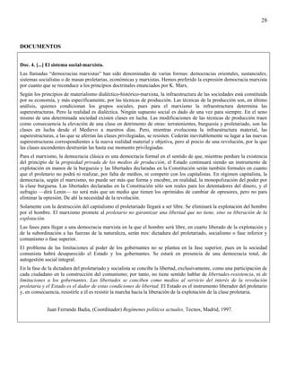 28



DOCUMENTOS


Doc. 4. [...] El sistema social-marxista.
Las llamadas “democracias marxistas” han sido denominadas de varias formas: democracias orientales, sustanciales,
sistemas socialistas o de masas proletarias, económicas y marxistas. Hemos preferido la expresión democracia marxista
por cuanto que se reconduce a los principios doctrinales enunciados por K. Marx.
Según los principios de materialismo dialéctico-histórico-marxista, la infraestructura de las sociedades está constituida
por su economía, y más específicamente, por las técnicas de producción. Las técnicas de la producción son, en último
análisis, quienes condicionan los grupos sociales, pues para el marxismo la infraestructura determina las
superestructuras. Pero la realidad es dialéctica. Ningún supuesto social es dado de una vez para siempre. En el seno
mismo de una determinada sociedad existen clases en lucha. Las modificaciones de las técnicas de producción traen
como consecuencia la elevación de una clase en detrimento de otras: terratenientes, burguesía y proletariado, son las
clases en lucha desde el Medievo a nuestros días. Pero, mientras evoluciona la infraestructura material, las
superestructuras, a las que se aferran las clases privilegiadas, se resisten. Cederán inevitablemente su lugar a las nuevas
superestructuras correspondientes a la nueva realidad material y objetiva, pero al precio de una revolución, por la que
las clases ascendentes destruirán las hasta ese momento privilegiadas.
Para el marxismo, la democracia clásica es una democracia formal en el sentido de que, mientras perdure la existencia
del principio de la propiedad privada de los medios de producción, el Estado continuará siendo un instrumento de
explotación en manos de la burguesía y las libertades declaradas en la Constitución serán también formales en cuanto
que el proletario no podrá ni realizar, por falta de medios, ni competir con los capitalistas. En régimen capitalista, la
democracia, según el marxismo, no puede ser más que forma y encubre, en realidad, la monopolización del poder por
la clase burguesa. Las libertades declaradas en la Constitución sólo son reales para los detentadores del dinero, y el
sufragio —dirá Lenin— no será más que un medio que tienen los oprimidos de cambiar de opresores, pero no para
eliminar la opresión. De ahí la necesidad de la revolución.
Solamente con la destrucción del capitalismo el proletariado llegará a ser libre. Se eliminará la explotación del hombre
por el hombre. El marxismo promete al proletario no garantizar una libertad que no tiene, sino su liberación de la
explotación.
Las fases para llegar a una democracia marxista en la que el hombre será libre, en cuarto liberado de la explotación y
de la subordinación a las fuerzas de la naturaleza, serán tres: dictadura del proletariado, socialismo o fase inferior y
comunismo o fase superior.
El problema de las limitaciones al poder de los gobernantes no se plantea en la fase superior, pues en la sociedad
comunista habrá desaparecido el Estado y los gobernantes. Se estará en presencia de una democracia total, de
autogestión social integral.
En la fase de la dictadura del proletariado y socialista se concibe la libertad, exclusivamente, como una participación de
cada ciudadano en la construcción del comunismo; por tanto, no tiene sentido hablar de libertades-resistencia, ni de
limitaciones a los gobernantes. Las libertades se conciben como medios al servicio del interés de la revolución
proletaria y el Estado es el dador de estas condiciones de libertad. El Estado es el instrumento liberador del proletario
y, en consecuencia, resistirle a él es resistir la marcha hacia la liberación de la explotación de la clase proletaria.


             Juan Ferrando Badia, (Coordinador) Regímenes políticos actuales, Tecnos, Madrid, 1997.
 