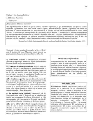 29



Capítulo 2 Los Sistemas Políticos
3. El Sistema Autoritario
3.1. El fascismo
¿Qué significa el término fascismo?
“Es importante tratar de definir lo que el término “fascista” representa ya que posteriormente fue aplicado a otros
regímenes y gobernantes tales como Hitler, Franco (España), Salazar (Portugal) y Perón (Argentina), aun cuando en
ocasiones su versión del fascismo era muy diferente a la italiana. Hoy en día la izquierda tiende a rotular como
“fascista” a cualquiera que sostenga puntos de vista propios del ala derecha. El hecho de que el fascismo nunca produjo
un gran escritor teórico que explicase su filosofía claramente como Marx explicó el comunismo, hace difícil determinar
exactamente en qué consistía. Las metas de Mussolini, constantemente cambiantes, sugieren que antes de 1923 su
principal objetivo era adquirir poder; después de ello parece haber improvisado sus ideas sobre la marcha”.
                   Norman Lowe, Guía ilustrada de la historia moderna, Fondo de Cultura Económica, México, 1989.




Siguiendo a Lowe, pasados algunos años se hizo evidente
que el fascismo tal como Mussolini intentó ponerlo en
práctica implicaba ciertos principios básicos: (Doc. 1.)

                                                                             Documento complementario
a) Nacionalismo extremo: la consagración a edificar la
grandeza y el prestigio del Estado, bajo el entendimiento         El régimen fascista era ineficiente y corrupto. Por
de que la nación propia es superior a otras.                      ejemplo, a pesar de toda la publicidad acerca de la
                                                                  recuperación de la tierra, para 1939 sólo se había
b) Un sistema de gobierno totalitario: es decir, todo un
                                                                  realizado una décima parte del programa y las obras
estilo de vida con el que el gobierno intentaba controlar y
                                                                  se hallaban paralizadas desde antes del principio de
organizar, mediante una rígida disciplina, tantos aspectos
                                                                  la segunda Guerra Mundial. Cuantiosas sumas de
de la vida del pueblo como fuese posible. Esto era
                                                                  dinero desaparecieron en los bolsillos de
necesario para promover la grandeza del Estado, que era
                                                                  funcionarios venales.
más importante que los intereses del individuo.
c) Un Estado monopartita era esencial; no había cabida
para la democracia. El fascismo era particularmente hostil
al comunismo, lo que explica mucha de su popularidad.
                                                                                  VOCABULARIO
Los miembros del partido fascista constituían la élite de la
nación, y se ponía gran énfasis en el culto al caudillo           Nacionalismo Político. Movimiento político que
héroe, que supiera ganarse el apoyo de las masas con              basado en la exaltación de las características
exaltadas arengas y hábil propaganda.                             históricas, culturales, étnicas o religiosas de un
                                                                  pueblo propugna la creación o consolidación de un
d) La autosuficiencia económica (autarquía) era de
                                                                  Estado nacional como la formula de organización
importancia vital para el desarrollo de la grandeza del
                                                                  política Así considerado en su dimensión más
estado; por consiguiente el gobierno debía dirigir la vida
                                                                  específicamente política, el nacionalismo fue el
económica del país (aun que no en el sentido marxista de
                                                                  autentico     protagonista     del    siglo   XIX,
que el gobierno fuese el propietario de fábricas y tierras).
                                                                  principalmente en Europa y América , y se vincula
e) La fuerza militar y la violencia eran parte integral del       totalmente a la implantación del capitalismo y al
estilo de vida. El mismo Mussolini afirmaba: “La paz es           establecimiento del poderío sociopolítico de la
absurda; el fascismo no cree en ella”’. De ahí que los            burguesía revolucionaria surgida del seno del
fascistas que habían tomado el poder mediante actos               antiguo régimen.
revolucionarios, dieran un trato violento a sus adversarios
críticos, y siguieran una política exterior agresiva.
 