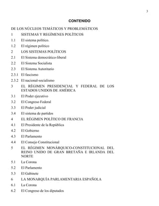 3


                                       CONTENIDO

DE LOS NÚCLEOS TEMÁTICOS Y PROBLEMÁTICOS
1     SISTEMAS Y REGÍMENES POLÍTICOS
1.1   El sistema político.
1.2   El régimen político
2     LOS SISTEMAS POLÍTICOS
2.1   El Sistema democrático-liberal
2.2   El Sistema Socialista
2.3   El Sistema Autoritario
2.3.1 El fascismo
2.3.2 El nacional-socialismo
3     EL RÉGIMEN PRESIDENCIAL Y FEDERAL DE LOS
      ESTADOS UNIDOS DE AMÉRICA
3.1   El Poder ejecutivo
3.2   El Congreso Federal
3.3   El Poder judicial
3.4   El sistema de partidos
4     EL RÉGIMEN POLÍTICO DE FRANCIA
4.1   El Presidente de la República
4.2   El Gobierno
4.3   El Parlamento
4.4   El Consejo Constitucional
5     EL RÉGIMEN MONÁRQUICO-CONSTITUCIONAL DEL
      REINO UNIDO DE GRAN BRETAÑA E IRLANDA DEL
      NORTE
5.1   La Corona
5.2   El Parlamento
5.3   El Gabinete
6     LA MONARQUÍA PARLAMENTARIA ESPAÑOLA
6.1   La Corona
6.2   El Congreso de los diputados
 
