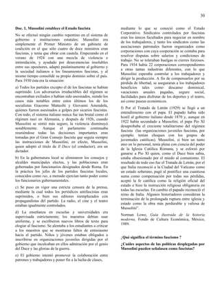 30

Doc. 1. Mussolini establece el Estado fascista                  mediante lo que se conoció como el Estado
                                                                Corporativo. Sindicatos controlados por fascistas
No se efectuó ningún cambio repentino en el sistema de
                                                                eran los únicos facultados para negociar en nombre
gobierno e instituciones estatales; Mussolini era
                                                                de los trabajadores, y tanto los sindicatos como las
simplemente el Primer Ministro de un gabinete de
                                                                asociaciones patronales fueron organizados como
coalición en el que sólo cuatro de doce ministros eran
                                                                corporaciones con cuya cooperación se contaba para
fascistas, y tenía que obrar con cautela. Empezando en el
                                                                resolver disputas sobre salarios y condiciones de
verano de 1924 con una mezcla de violencia e
                                                                trabajo. No se toleraban huelgas ni cierres forzosos.
intimidación, y ayudado por desavenencias insolubles
                                                                Para 1934 había 22 corporaciones correspondientes
entre sus opositores, adaptó paulatinamente al gobierno y
                                                                a otras tantas industrias diferentes, con lo que
la sociedad italianos a los lineamientos fascistas, y al
                                                                Mussolini esperaba controlar a los trabajadores y
mismo tiempo consolidé su propio dominio sobre el país.
                                                                dirigir la producción. A fin de compensarlos por su
Para 1930 ésta era la situación:
                                                                pérdida de libertad, se aseguraran a los trabajadores
a) Todos los partidos excepto el de los fascistas se habían     beneficios tales como descanso dominical,
suprimido. Los adversarios irreductibles del régimen se         vacaciones anuales pagadas, seguro social,
encontraban exiliados o habían sido asesinados, siendo los      facilidades para disfrutar de los deportes y el teatro,
casos más notables entre estos últimos los de los               así como paseas económicos.
socialistas Giacomo Matteolti y Giovanni Amendola,
                                                                f) Por el Tratado de Latrán (1929) se llegó a un
quienes fueron asesinados a golpes por sicarios fascistas.
                                                                entendimiento con el papa. El papado había sido
Con todo, el sistema italiano nunca fue tan brutal como el
                                                                hostil al gobierno italiano desde 1870 y, aunque en
régimen nazi en Alemania, y después de 1926, cuando
                                                                1922 había secundado a Mussolini, el papa Pío XI
Mussolini se sintió más seguro, la violencia disminuyó
                                                                desaprobaba el creciente totalitarismo del régimen
notablemente. Aunque el parlamento continuaba
                                                                fascista (las organizaciones juveniles fascistas, por
reuniéndose todas las decisiones importantes eran
                                                                ejemplo. tenían choques con los grupos de
tomadas por el Gran Consejo fascista que seguía siempre
                                                                juventudes católicas). Mussolini, si bien un tanto
las instrucciones de Mussolini; en efecto, Mussolini,
                                                                ateo en lo personal, tenía plena con ciencia del poder
quien adoptó el titulo de Il Duce (el conductor), era un
                                                                de la Iglesia Católica Romana, y se esforzó por
dictador.
                                                                ganarse a Pío Xl quien, como el Duce bien sabia,
b) En la gubernatura local se eliminaron los consejos y         estaba obsesionado por el miedo al comunismo. El
alcaldes municipales electos, y las poblaciones eran            resultado de todo eso fue el Tratada de Letrán, por el
gobernadas por funcionarios designados desde Roma. En           que Italia reconoció a la Ciudad del Vaticano como
la práctica los jefes de los partidos fascistas locales,        un estado soberano, pagó al pontífice una cuantiosa
conocidos como ras, a menudo ejercían tanto poder como          suma como compensación por todas sus pérdidas,
los funcionarios gubernamentales.                               aceptó la fe católica como la religión oficial del
c) Se puso en vigor una estricta censura de la prensa,          estado e hizo la instrucción religiosa obligatoria en
mediante la cual todos los periódicos antifascistas eran        todas las escuelas. En cambio el papado reconoció el
suprimidos, o bien sus editores reemplazados con                reino de Italia. Algunos historiadores consideran la
propagandistas del partido. La radio, el cine y el teatro       terminación de la prolongada ruptura entre iglesia y
estaban igualmente controlados.                                 estado como la obra más perdurable y valiosa de
                                                                Mussolini”.
d) La enseñanza en escuelas y universidades era
supervisada estrictamente; los maestros debían usar             Norman Lowe, Guía ilustrada de la historia
uniforme, y se escribieron nuevos libros de texto para          moderna, Fondo de Cultura Económica, México,
elogiar al fascismo. Se alentaba a los estudiantes a criticar   1989.
a los maestros que se mostraran faltos de entusiasmo
hacia el partido. Niños y jóvenes estaban obligados a
                                                                ¿Qué significa el término fascismo ?
inscribirse en organizaciones juveniles dirigidas por el
gobierno que inculcaban en ellos admiración por el genio        ¿Cuáles aspectos de las políticas desplegadas por
del Duce y las glorias de la guerra.                            Mussolini pueden señalasen como fascistas?
e) El gobierno intentó promover la colaboración entre
patrones y trabajadores y poner fin a la lucha de clases,
 