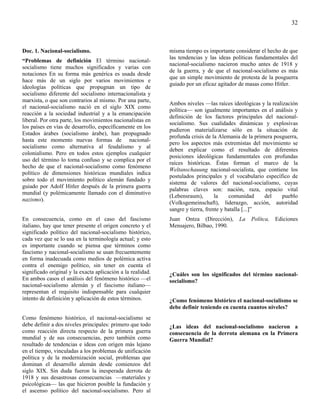 32



Doc. 1. Nacional-socialismo.                                 misma tiempo es importante considerar el hecho de que
                                                             las tendencias y las ideas políticas fundamentales del
“Problemas de definición El término nacional-
                                                             nacional-socialismo nacieron mucho antes de 1918 y
socialismo tiene muchos significados y varias con
                                                             de la guerra, y de que el nacional-socialismo es más
notaciones En su forma más genérica es usada desde
                                                             que un simple movimiento de protesta de la posguerra
hace más de un siglo por varios movimientos e
                                                             guiado por un eficaz agitador de masas como Hitler.
ideologías políticas que propugnan un tipo de
socialismo diferente del socialismo internacionalista y
marxista, o que son contrarios al mismo. Por una parte,
                                                             Ambos niveles —las raíces ideológicas y la realización
el nacional-socialismo nació en el siglo XIX como
                                                             política— son igualmente importantes en el análisis y
reacción a la sociedad industrial y a la emancipación
                                                             definición de los factores principales del nacional-
liberal. Por otra parte, los movimientos nacionalistas en
                                                             socialismo. Sus cualidades dinámicas y explosivas
los países en vías de desarrollo, específicamente en los
                                                             pudieron materializarse sólo en la situación de
Estados árabes (socialismo árabe), han propugnado
                                                             profunda crisis de la Alemania de la primera posguerra,
hasta este momento nuevas formas de nacional-
                                                             pero los aspectos más extremistas del movimiento se
socialismo como alternativa al feudalismo y al
                                                             deben explicar como el resultado de diferentes
colonialismo. Pero en todos estos ejemplos cualquier
                                                             posiciones ideológicas fundamentales con profundas
uso del término lo torna confuso y se complica por el
                                                             raíces históricas. Éstas forman el marco de la
hecho de que el nacional-socialismo como fenómeno
                                                             Weltanschauung nacional-socialista, que contiene los
político de dimensiones históricas mundiales indica
                                                             postulados principales y el vocabulario específico de
sobre todo el movimiento político alemán fundado y
                                                             sistema de valores del nacional-socialismo, cuyas
guiado por Adolf Hitler después de la primera guerra
                                                             palabras claves son: nación, raza, espacio vital
mundial (y polémicamente llamado con el diminutivo
                                                             (Lebensraum),        la    comunidad     del    pueblo
nazismo).
                                                             (Volksgemeinschaft), liderazgo, acción, autoridad
                                                             sangre y tierra, frente y batalla [...]”
En consecuencia, como en el caso del fascismo                Juan Ontza (Dirección),      La    Polítca,   Ediciones
italiano, hay que tener presente el origen concreto y el     Mensajero, Bilbao, 1990.
significado político del nacional-socialismo histórico,
cada vez que se lo usa en la terminología actual; y esto
es importante cuando se piensa que términos como
fascismo y nacional-socialismo se usan frecuentemente
en forma inadecuada como medios de polémica activa
contra el enemigo político, sin tener en cuenta el
significado original y la exacta aplicación a la realidad.   ¿Cuáles son los significados del término nacional-
En ambos casos el análisis del fenómeno histórico —el        socialismo?
nacional-socialismo alemán y el fascismo italiano—
representan el requisito indispensable para cualquier
intento de definición y aplicación de estos términos.        ¿Como fenómeno histórico el nacional-socialismo se
                                                             debe definir teniendo en cuenta cuantos niveles?
Como fenómeno histórico, el nacional-socialismo se
debe definir a dos niveles principales: primero que todo     ¿Las ideas del nacional-socialismo nacieron a
como reacción directa respecto de la primera guerra          consecuencia de la derrota alemana en la Primera
mundial y de sus consecuencias, pero también como            Guerra Mundial?
resultado de tendencias e ideas con origen más lejano
en el tiempo, vinculadas a los problemas de unificación
política y de la modernización social, problemas que
dominan el desarrollo alemán desde comienzos del
siglo XIX. Sin duda fueron la inesperada derrota de
1918 y sus desastrosas consecuencias —materiales y
psicológicas— las que hicieron posible la fundación y
el ascenso político del nacional-socialismo. Pero al
 