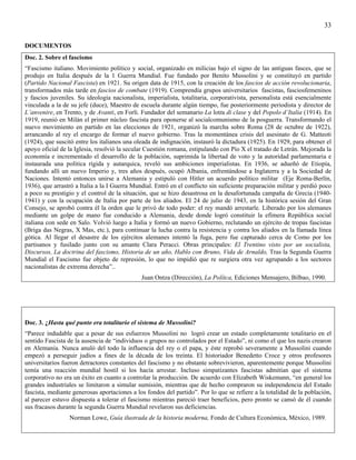 33

DOCUMENTOS
Doc. 2. Sobre el fascismo
“Fascismo italiano. Movimiento político y social, organizado en milicias bajo el signo de las antiguas fasces, que se
produjo en Italia después de la 1 Guerra Mundial. Fue fundado por Benito Mussolini y se constituyó en partido
(Partido Nacional Fascista) en 1921. Su origen data de 1915, con la creación de los fascios de acción revolucionaria,
transformados más tarde en fascios de combate (1919). Comprendía grupos universitarios fascistas, fasciosfemeninos
y fascios juveniles. Su ideología nacionalista, imperialista, totalitaria, corporativista, personalista está esencialmente
vinculada a la de su jefe (duce), Maestro de escuela durante algún tiempo, fue posteriormente periodista y director de
L’anvenire, en Trento, y de Avanti, en Forli. Fundador del semanario La lotta di clase y del Popolo d’Italia (1914). En
1919, reunió en Milán el primer núcleo fascista para oponerse al socialcomunismo de la posguerra. Transformando el
nuevo movimiento en partido en las elecciones de 1921, organizó la marcha sobre Roma (28 de octubre de 1922),
arrancando al rey el encargo de formar el nuevo gobierno. Tras la momentánea crisis del asesinato de G. Matteoti
(1924), que suscitó entre los italianos una oleada de indignación, instauró la dictadura (1925). En 1929, para obtener el
apoyo oficial de la Iglesia, resolvió la secular Cuestión romana, estipulando con Pío X el tratado de Letrán. Mejorada la
economía e incrementado el desarrollo de la población, suprimida la libertad de voto y la autoridad parlamentaria e
instaurada una política rígida y autarquica, reveló sus ambiciones imperialistas. En 1936, se adueñó de Etiopía,
fundando allí un nuevo Imperio y, tres años después, ocupó Albania, enfrentándose a Inglaterra y a la Sociedad de
Naciones. Intentó entonces unirse a Alemania y estipuló con Hitler un acuerdo político militar (Eje Roma-Berlín,
1936), que arrastró a Italia a la I Guerra Mundial. Entró en el conflicto sin suficiente preparación militar y perdió poco
a poco su prestigio y el control de la situación, que se hizo desastrosa en la desafortunada campaña de Grecia (1940-
1941) y con la ocupación de Italia por parte de los aliados. El 24 de julio de 1943, en la histórica sesión del Gran
Consejo, se aprobó contra él la orden que le privó de todo poder: el rey mandó arrestarle. Liberado por los alemanes
mediante un golpe de mano fue conducido a Alemania, desde donde logró constituir la efímera República social
italiana con sede en Salo. Volvió luego a Italia y formó un nuevo Gobierno, reclutando un ejército de tropas fascistas
(Briga das Negras, X Mas, etc.), para continuar la lucha contra la resistencia y contra los aliados en la llamada línea
gótica. Al llegar el desastre de los ejércitos alemanes intentó la fuga, pero fue capturado cerca de Como por los
partisanos y fusilado junto con su amante Clara Peracci. Obras principales: El Trentino visto por un socialista,
Discursos, La doctrina del fascismo, Historia de un año, Hablo con Bruno, Vida de Arnaldo, Tras la Segunda Guerra
Mundial el Fascismo fue objeto de represión, lo que no impidió que re surgiera otra vez agrupando a los sectores
nacionalistas de extrema derecha”..
                                              Juan Ontza (Dirección), La Polítca, Ediciones Mensajero, Bilbao, 1990.




Doc. 3. ¿Hasta qué punto era totalitario el sistema de Mussolini?
“Parece indudable que a pesar de sus esfuerzos Mussolini no logró crear un estado completamente totalitario en el
sentido Fascista de la ausencia de “individuos o grupos no controlados por el Estado”, ni como el que los nazis crearon
en Alemania. Nunca anuló del todo la influencia del rey o el papa, y éste reprobó severamente a Mussolini cuando
empezó a perseguir judíos a fines de la década de los treinta. El historiador Benedetto Croce y otros profesores
universitarios fueron detractores constantes del fascismo y no obstante sobrevivieron, aparentemente porque Mussolini
temía una reacción mundial hostil si los hacía arrestar. Incluso simpatizantes fascistas admitían que el sistema
corporativo no era un éxito en cuanto a controlar la producción. De acuerdo con Elizabeth Wiskemann, “en general los
grandes industriales se limitaron a simular sumisión, mientras que de hecho compraron su independencia del Estado
fascista, mediante generosas aportaciones a los fondos del partido”. Por lo que se refiere a la totalidad de la población,
al parecer estuvo dispuesta a tolerar el fascismo mientras pareció traer beneficios, pero pronto se cansó de él cuando
sus fracasos durante la segunda Guerra Mundial revelaron sus deficiencias.
                 Norman Lowe, Guía ilustrada de la historia moderna, Fondo de Cultura Económica, México, 1989.
 