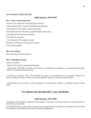 35



ACTIVIDADES Y DOCUMENTOS
                                            Italia fascista: 1919-1939
Doc. 1. Datos y fechas importantes
Enero de 1919: creación de los primeros grupos fascistas.
9 de noviembre de 1921: creación del Partido nacional Fascista
28 de Octubre-1 de Noviembre: marcha sobre Roma.
29 de Octubre de 1922: Mussolini es elegido Presidente del Consejo.
10 de Junio de 1924: asesinato de Matteoti.
1925-1926: leyes fascistas.
11 de Febrero de 1929: acuerdo de Letrán.
Octubre de 1935 Mayo de 1936: guerra de Etiopía.
1936: Eje Roma-Berlín.


Doc. 2 Los actores.
Benito Mussolini y Giacomo Matteoti


Doc. 3. Ejemplos de temas.
Aspectos a destacar:
- Italia de 1919 a 1926: la instalación del fascismo.
- Italia fascista, 1922-1940. La marcha sobre Roma y la instauración de la dictadura. Las características del Estado
fascista. La economía del Estado fascista.


- El fascismo en Italia de 1919 a 1939. Presentar las causas y las circunstancias de la ascensión al poder de los
fascistas. Explicar las ideas y la forma como fueron aplicadas Indicar las realizaciones dentro del país.


- Italia fascista de 1918 a 1940. La crisis de posguerra El Estado fascista: fortalezas y debilidades durante los años
treinta.



                        Yo redacto una introducción y una conclusión.

                                            Italia fascista, 1922-1940
El tratamiento de los aspectos importantes se descompone en tres partes, de diferente extensión: una introducción, un
desarrollo y una conclusión.
La introducción debe, en primer lugar, presentar el tema. Esta presentación se puede hacer retomando el título en forma
de interrogación, materializando así, lo que se denomina problematizar.
 