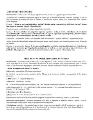36

ACTIVIDADES Y DOCUMENTOS
Introducción. En 1922 los fascistas llegan al poder en Italia. ¿Cómo van a gobernar el país hasta 1940?
A continuación, la introducción presenta el plan de trabajo que se pretende desarrollar. Esta es la razón por la cual no
hay que redactar la introducción antes de elaborar el borrador del plan de trabajo. Esta introducción debe contener
varias preguntas.
Ejemplo 1. ¿Cómo se instaura la dictadura fascista? ¿Cuáles son las características del Estado fascista? ¿Como
funcionaba la economía bajo el régimen fascista?
Cada interrogante postula delimita señala una parte del desarrollo.
Ejemplo 2. Nosotros estudiaremos, en primer lugar (en la primera parte), la Marcha sobre Roma y la instalación
de la dictadura; las características del Estado fascista, en segundo lugar(en la segunda parte), y, finalmente (una
tercera parte), la economía italiana durante el periodo fascista.
Conclusión. La conclusión resume cada una de las partes del desarrollo y debe dar respuesta a la problamatización
A tener en cuenta: la conclusión nunca debe contener hechos nuevos, es decir que no estén presentes en el desarrollo
del trabajo
Ejemplo de la conclusión: A pesar de los sucesos en la política económica y en la política exterior, el fascismo es
cada vez más impopular por impulsar la confrontación armada y por imponer más y mas restricciones a la
población Él compromete a Italia en la Segunda Guerra mundial y no puede evitar a la derrota.




                           Italia de 1919 a 1926: La instalación del fascismo
Introducción: Organizado en 1919, el fascismo asume el poder en 1926 e instaura la dictadura en Italia entre 1925 y
1926. Para explicar su ascenso, estudiaremos la situación de Italia en 1919, luego recapacitaremos sobre la manera
como los fascistas llegan al poder para, finalmente, examinar la forma mediante la cual ellos instalan la dictadura.
1. Italia, un país en crisis después de la guerra
a) Decepción nacionalista, dificultades económicas
b) Un clima prerrevolucionario: ocupación de las fábricas y de las tierras; huelgas y preocupación de los grupos
dirigentes.
2. El fascismo y la conquista del poder.
a) Mussolini, fundador del fascismo.
b) La fundación de brigadas de combate (1919). Tiene poco suceso ya que su programa es muy revolucionario
c) La reorganización de 1921: creación del Partido nacional fascista. El Rey nombra a Nussolini Presidente del
Consejo, l 29 de Octubre de 1922.
3. La instauración de la dictadura .
a) Preparación de nuevas elecciones dentro de un clima de violencia.
b) El asesinato del socialista Matteoti debilita el régimen. Sus aliados nacionalistas y liberales lo abandonan.
c) El apoyo del Rey permite a Mussolini mantenerse en el poder.Se suprimen las libertades públicas Censura y culto de
la personalidad. Los opositores salen del país o son llevados a prisión.
Conclusiones. Mussolini y los fascistas llegan al poder como consecuencia de la crisis de la posguerra y gracias al
apoyo de una parte del sector dirigente de de la utilización de la violencia. Mussolini dirige Italia durante 20 años,
dentro de los cuales las ideas fascistas marcan duramente al país.
 