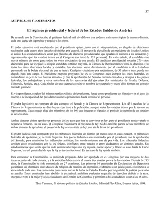 37

ACTIVIDADES Y DOCUMENTOS


              El régimen presidencial y federal de los Estados Unidos de América
De acuerdo con la Constitución, el gobierno federal está dividido en tres poderes, cada uno elegido de manera distinta,
cada uno capaz de supervisar y regular a los otros.

El poder ejecutivo está encabezado por el presidente quien, junto con el vicepresidente, es elegido en elecciones
nacionales cada cuatro años (en años divisibles por cuatro). El proceso de elección de un presidente de Estados Unidos
es único. Los estadounidenses votan por planillas de electores presidenciales que igualan en número a los senadores y
representantes que los estados tienen en el Congreso (un total de 535 personas). En cada estado, el candidato con
mayor número de votos gana todos los votos electorales de ese estado. El candidato presidencial necesita 270 votos
electorales para ser elegido: si ningún candidato obtiene mayoría, la Cámara de Representantes toma la decisión. (En
todas las otras elecciones locales y estatales, los electores votan directamente por el candidato o el referéndum
presentado en la boleta electoral de que se trate). Cualquier ciudadano por nacimiento, de 35 años o más, puede ser
elegido para este cargo. El presidente propone proyectos de ley al Congreso, hace cumplir las leyes federales, es
comandante en jefe de las fuerzas armadas, y con la aprobación del Senado, formula tratados y designa a los jueces
federales, los embajadores y otros miembros de las secretarías del ejecutivo (los ministerios de Estado, Defensa,
Comercio, Justicia, etc.). Cada titular de una secretaría recibe el nombre de secretario y todos ellos forman un consejo
llamado gabinete.

El vicepresidente, elegido del mismo partido político del presidente, funge como presidente del Senado y en el caso de
muerte o de incapacidad del presidente asume la presidencia hasta terminar el período.

El poder legislativo se compone de dos cámaras: el Senado y la Cámara de Representantes. Los 435 escaños de la
Cámara de Representantes se distribuyen con base a la población, aunque todos los estados tienen por lo menos un
representante. Cada estado elige dos miembros de los 100 que integran el Senado: el período de gestión de un senador
es de seis años.

Ambas cámaras deben aprobar un proyecto de ley para que éste se convierta en ley, pero el presidente puede vetarlo o
negarse a firmarlo. En ese caso, el Congreso reconsidera el proyecto de ley. Si dos terceras partes de los miembros de
ambas cámaras lo aprueban, el proyecto de ley se convierte en ley, aun sin la firma del presidente.

El poder judicial está compuesto por los tribunales federales de distrito (al menos uno en cada estado), 11 tribunales
federales de apelación, y, la Corte Suprema. Los jueces federales son nombrados por el presidente con la aprobación
del Senado; para minimizar las influencias políticas, los nombramientos son de por vida. Los tribunales federales
deciden casos relacionados con la ley federal, conflictos entre estados o entre ciudadanos de distintos estados. Un
estadounidense que sienta que ha sido sentenciado bajo una ley injusta, puede apelar y llevar su caso hasta la Corte
Suprema, la cual puede decidir que la ley es inconstitucional. En ese caso la ley queda anulada.

Para enmendar la Constitución, la enmienda propuesta debe ser aprobada en el Congreso por una mayoría de dos
terceras partes de cada cámara, y a la votación deben asistir al menos tres cuartas partes de los estados. En más de 195
años, la Constitución ha sido enmendada en 27 ocasiones. Las primeras 10 enmiendas (la Declaración de Derechos)
garantizan las libertades individuales: de religión, de reunión, de expresión, el derecho a un juicio justo, el respeto a la
vivienda de cada uno. Las enmiendas posteriores narran la lucha de Estados Unidos por la igualdad la justicia para todo
su pueblo. Estas enmiendas han abolido la esclavitud, prohíben cualquier negación de derechos debido a la raza,
otorgan el voto a la mujer y a los ciudadanos del Distrito de Columbia, y permiten a los ciudadanos votar a los 18 años.

                     Theo Tammen, El sistema político de Estados Unidos, Editorial Plus Ultra, Buenos Aires, 1998.
 