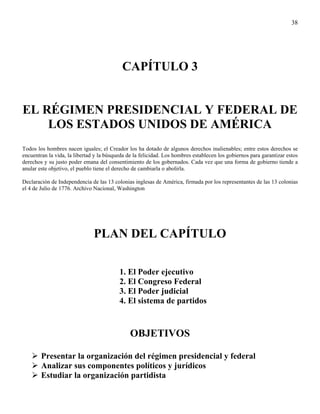 38




                                           CAPÍTULO 3


EL RÉGIMEN PRESIDENCIAL Y FEDERAL DE
    LOS ESTADOS UNIDOS DE AMÉRICA
Todos los hombres nacen iguales; el Creador los ha dotado de algunos derechos inalienables; entre estos derechos se
encuentran la vida, la libertad y la búsqueda de la felicidad. Los hombres establecen los gobiernos para garantizar estos
derechos y su justo poder emana del consentimiento de los gobernados. Cada vez que una forma de gobierno tiende a
anular este objetivo, el pueblo tiene el derecho de cambiarla o abolirla.

Declaración de Independencia de las 13 colonias inglesas de América, firmada por los representantes de las 13 colonias
el 4 de Julio de 1776. Archivo Nacional, Washington




                               PLAN DEL CAPÍTULO

                                          1. El Poder ejecutivo
                                          2. El Congreso Federal
                                          3. El Poder judicial
                                          4. El sistema de partidos


                                               OBJETIVOS

        Presentar la organización del régimen presidencial y federal
        Analizar sus componentes políticos y jurídicos
        Estudiar la organización partidista
 