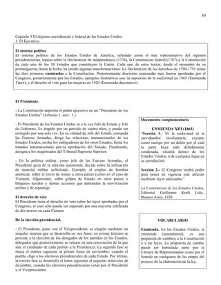 39



Capítulo 3 El régimen presidencial y federal de los Estados Unidos
1. El Ejecutivo.

El sistema político
El sistema político de los Estados Unidos de América, señalado como el más representativo del régimen
presidencialista, reposa sobre la Declaración de independencia (1776), la Constitución federal (1787) y la Constitución
de cada uno de los 50 Estados que constituyen la Unión. Cada uno de estos textos, desde el momento de su
promulgación, hasta la fecha, ha tenido algunas transformaciones: La Declaración de los derechos de 1790-1791 reúne
las diez primeras enmiendas a la Constitución. Posteriormente diecisiete enmiendas más fueron aprobadas por el
Congreso, posteriormente por los Estados, ejemplos ilustrativos son: la supresión de la esclavitud en 1865 (Enmienda
Trece), y el derecho al voto para las mujeres en 1920 (Enmienda diecinueve).



El Presidente.

- La Constitución deposita el poder ejecutivo en un “Presidente de los
Estados Unidos” (Artículo 1. secc. 1.).
                                                                              Documento complementario
- El Presidente de los Estados Unidos es a la vez Jefe de Estado y Jefe
de Gobierno, Es elegido por un periodo de cuatro años, y puede ser                   ENMIENDA XIII (1865)
reelegido por una sola vez. En su calidad de Jefe del Estado, comanda         “Sección 1.- Ni la esclavitud ni la
las Fuerzas Armadas, dirige las relaciones internacionales de los             servidumbre involuntaria, excepto
Estados Unidos, recibe los embajadores de los otros Estados, firma los        como castigo por un delito por el cual
tratados internacionales previa aprobación del Senado. Finalmente,            la parte haya sido debidamente
designa a los magistrados del Tribunal Supremo Superior.                      condenada, existirá dentro de los
                                                                              Estados Unidos, o de cualquier lugar en
- En la política militar, como jefe de las Fuerzas Armadas, el                su jurisdicción.
Presidente goza de la máxima autonomía: decide sobre la utilización
de material militar sofisticado, Ejemplo, el empleo de bombas                 Sección 2.- El Congreso tendrá poder
atómicas, sobre el envío de tropas a otros países (como en el caso de         para poner en vigencia este artículo
Vietnam, Afganistán), sobre golpes de Estado en otros países o                mediante leyes adecuadas.”
bloqueos navales y demás acciones que demandan la movilización
militar y de espionaje.                                                       La Constitución de los Estados Unidos,
                                                                              Editorial Guillermo Kraft Ltda.,
El derecho de veto                                                            Buenos Aires, 1938.
El Presidente tiene el derecho de veto sobre las leyes aprobadas por el
Congreso, el cual sólo puede ser superado por una mayoría calificada
de dos tercios en cada Cámara.

De la elección presidencial.                                                            VOCABULARIO

- El Presidente, junto con el Vicepresidente, es elegido mediante un          Enmienda. En los Estados Unidos, la
singular sistema que se desarrolla en tres fases: en primer término se        enmienda (amendment), es una
procede a la elección de los delegados de los partidos en los Estados,        propuesta de cambios a la Constitución
delegados que posteriormente se reúnen en una convención de la que            o a las leyes. La propuesta de cambio
sale el candidato de cada partido a la Presidencia. La segunda fase se        puede ser formulada tanto por la
inicia el martes siguiente al primer lunes de noviembre, cuando el            Cámara de Representantes como por el
pueblo elige a los electores presidenciales de cada Estado. Por último,       Senado en cualquiera de las etapas del
la tercera fase se desarrolla el lunes siguiente al segundo miércoles de      proceso de la elaboración de la ley.
diciembre, cuando los electores presidenciales votan por el Presidente
y el Vicepresidente.
 
