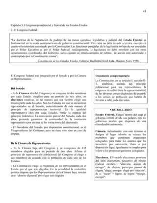 41



Capítulo 3. El régimen presidencial y federal de los Estados Unidos
2. El Congreso Federal.


“La doctrina de la “separación de poderes”de las ramas ejecutiva, legislativa y judicial del Estado Federal es
fundamental en la teoría norteamericana de gobierno constitucional. Una rama no debe invadir a la otra, excepto en
cuanto ello estuviere autorizado por la Constitución. Las funciones esenciales de la legislatura no han de ser usurpadas
por el Poder Ejecutivo ni por el Poder Judicial. Análogamente, la legislatura no debe interferir con los otros
departamentos coordinados del Gobierno, salvo cuando un entrelazamiento de esferas de acción esté autorizado o
contemplado por la Constitución misma”.
                          Constitución de los Estados Unidos, Editorial Guillermo Kraft Ltda., Buenos Aires, 1938.




El Congreso Federal está integrado por el Senado y por la Cámara           Documento complementario
de Representantes.
                                                                           La Constitución, en su artículo I, sección II-
                                                                           3., establece, además del principio
                                                                           poblacional para los representantes, la
Del Senado
                                                                           exigencia de redistribuir la representatividad
- Es la Cámara alta del Congreso y se compone de dos senadores             de las diversas zonas electorales de acuerdo
por cada Estado, elegidos para un período de seis años, en                 a los censos de población que habrán de
elecciones rotativas, de tal manera que sea factible elegir una            llevarse a cabo cada diez años.
tercera parte cada dos años. Son los Estados los que se encuentran
representados en el Senado, materializando de esta manera el
principio de representación territorial. En la igualdad                                 VOCABULARIO
representativa (dos por cada Estado), reside la esencia del
principio federativo. La renovación parcial del Senado, cada dos           Estado Federal. Estado dentro del cual el
años, pretende garantizar la continuidad de la institución                 gobierno central divide sus poderes con los
representativa por encima de las variaciones del electorado.               gobiernos locales que disponen de una
                                                                           considerable autonomía.
- El Presidente del Senado, por disposición constitucional, es el
Vicepresidente del Gobierno, pero no tiene voto sino en caso de            Cámara. Actualmente, con este término se
empate.                                                                    designa el lugar adonde se reúnen los
                                                                           miembros que componen organismos
                                                                           colegiados para tratar los asuntos que les
De la Cámara de Representantes                                             incumben por naturaleza, fines o por
- Es la Cámara baja del Congreso y se compones de 435                      disposición legal; igualmente se emplea para
miembros elegidos para un periodo de dos años. Afirma el                   referir a los propios organismos colegiados.
principio de representación poblacional del Congreso al elegir a
sus miembros de acuerdo con la población de cada uno de los                Elecciones. El vocablo elecciones, proviene
Estados.                                                                   del latín electionem, acusativo de electio
                                                                           (radical election-) "elección, acción de
- La Constitución exige la residencia de los representantes en el
                                                                           escoger", de electos, participio pasivo de
Estado por el que son elegidos. En la actualidad la costumbre              eligere "elegir, escoger; elegir por votación",
política impone que los Representantes de la Cámara baja, residan          de e- "sacar" + ligere, de legere "recoger,
en el “distrito electoral”por el que son elegidos                          escoger".
 