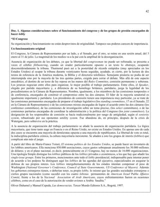 42




Doc. 1. Algunas consideraciones sobre el funcionamiento del congreso y de los grupos de presión encargados de
hacer lobby
“El Congreso
Su organización y funcionamiento no están desprovistos de originalidad. Tampoco sus poderes carecen de importancia.
Un funcionamiento original
El Congreso, la Cámara de Representantes por un lado, y el Senado, por el otro, se reúne en una sesión anual, del 3
enero al 31 de julio. La magnitud de los medios va a la par con la amplitud de la desorganización.
Ausencia de organización de los debates, ya que la libertad del congressman no puede ser refrenada; se presenta a
veces el célebre filibustering, cuando un orador particularmente opuesto a un texto lo obstruye, ocupando
desconsideradamente la tribuna. Thurmond pasó así a la posteridad de récords estúpidos (muy apreciados en los
Estados Unidos) al ocupar la tribuna durante veinticuatro horas seguidas, ayudado, es cierto, por la lectura de dos
textos de referencia de la América moderna, la Biblia y el directorio telefónico. Semejante piratería no podía de ser
interrumpida sino por la mayoría de las tres quintas partes, exigida para cerrar el debate. Más allá de este aspecto
anecdótico, el destino de un texto de ley reposa en las manos del Rules Committee, comisión permanente y soberana.
Los jerarcas negocian entre ellos para organizar, lo mejor posible el trabajo parlamentario. Entre ellos, el Speaker,
elegido por partido mayoritario y, a diferencia de su homólogo británico, partidario, juzga la legalidad de los
procedimientos en la Cámara de Representantes. Nombra, igualmente, a los miembros de las comisiones temporales o
de conferencia, encargados de construir el compromiso entre las dos cámaras. El líder de la mayoría senatorial es
igualmente importante y partidario. Los presidentes de comisión tienen una importancia muy particular, ya se trate de
las comisiones permanentes encargadas de preparar el trabajo legislativo (los standing cornmittees, 17 en el Senado, 22
en la Cámara de Representantes) o de las comisiones mixtas encargadas de lograr el acuerdo entre las dos cámaras (los
conference committees), de las comisiones de investigación sobre un tema preciso, (los select committees), o de las
comisiones paritarias encargadas de coordinar la administración y la política del Congreso (los joint committees). La
designación de los responsables de comisión se hacía tradicionalmente por rango de antigüedad, según el seniority
system, rebautizado por sus oponentes senility system. Fue abandona do, en principio, después de la crisis de
Watergate, pero sobrevive en la práctica.
A la ausencia de organización del trabajo parlamentario se añade la ausencia de organización partidaria. La lógica
mayoritaria, que tiene tanto auge en Francia o en el Reino Unido, no existe en Estados Unidos. En apenas uno de cada
dos casos se encuentra una mayoría de demócratas opuesta a una mayoría de republicanos. La libertad de voto es total,
la indisciplina partidaria crónica, la cultura mayoritaria inexistente. Se añaden a esto los grupos de interés (lobbies) que
complican aún más el juego.
A partir del libro de Marie-France Toinet, El sistema político de los Estados Unidos, se puede hacer un inventario de
los lobbies americanos. Ella menciona 850.000 asociaciones, cuyos gastos sobrepasan anualmente los 50.000 millones
de dólares; y en el plano nacional, es decir, potencialmente en e1 Congreso, hay no menos de 16.000 organizaciones.
Una tipología Simple distingue los lobbies públicos de los lobbies privados o económicos, a los que hay que añadir los
single-issue groups. Entre los primeros, mencionemos ante todo el lobby presidencial, indispensable para intentar poner
de acuerdo a los poderes Se distinguen aquí los lobbies de las agendas del ejecutivo, especializados en asegurar la
defensa de sus propios interes. Los lobbies intergubernamentales de los estados intentan compensar el peso de
Washington (National Governor’s Conference, Council of State Gouvernments, US Conference of Mayors). Además
los gobiernos extranjeros tienen, o deberían tener, su propio lobby, lo mismo que las grandes sociedades extranjeras o
ciertos grupos nacionales (como sucedió con los cuatro lobistas permanentes de American Israel Public Affaires
Comité, frente a los de la Nacional Association of Arab Americans, cuyos enfrentamientos fueron en ocasiones
célebres, como en el caso de la autorización de vender aviones a Arabia Saudita.”
Oliver Duhamel y Manuel Cepeda, Las democracias, Tercer Mundo Editores S.A., Bogotá, 1997.
 