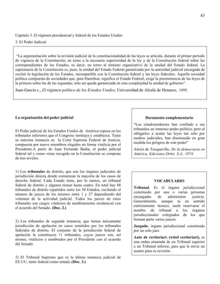 43



Capítulo 3. El régimen presidencial y federal de los Estados Unidos
3. El Poder Judicial


 “La argumentación sobre la revisión judicial de la constitucionalidad de las leyes se articula, durante el primer período
de vigencia de la Constitución, en torno a la necesaria superioridad de la ley y de la Constitución federal sobre las
correspondientes de los Estados, es decir, en torno al mínimo organizativo de la unidad del Estado federal. La
supremacía de la Constitución es, pues, la unidad del Estado Federal garantizada por la autoridad judicial encargada de
excluir la legislación de los Estados, incompatible con la Constitución federal y las leyes federales. Aquella sociedad
política compuesta de sociedades que, para Hamilton, significa el Estado Federal, exige la preeminencia de las leyes de
la primera sobre las de las segundas; sólo así queda garantizada en esta complejidad la unidad de gobierno”.
Juan García c., El régimen político de los Estados Unidos, Universidad de Alcalá de Henares, 1995.




La organización del poder judicial                                                 Documento complementario
                                                                            “Los estadounidenses han confiado a sus
                                                                            tribunales un inmenso poder político; pero al
El Poder judicial de los Estados Unidos de América reposa en los
                                                                            obligarlos a acatar las leyes tan sólo por
tribunales inferiores que el Congreso instituya y establezca. Tiene
                                                                            medios judiciales, han disminuido en gran
su máxima instancia en la Corte Suprema Federal de Justicia,
                                                                            medida los peligros de este poder”
compuesta por nueve miembros elegidos en forma vitalicia por el
Presidente.A partir de Juan Ferrando Badia, el poder judicial               Alexis de Tocqueville, De la democracia en
federal tal y como viene recogido en la Constitución se compone             América, Ediciones Orbis S.A., 1974.
de tres niveles:


1) Los tribunales de distrito, que son los órganos judiciales de
jurisdicción directa donde comienzan la mayoría de los casos de
derecho federal. Cada Estado tiene, por lo menos, un tribunal                            VOCABULARIO
federal de distrito y algunos tienen hasta cuatro. En total hay 88
                                                                            Tribunal. Es el órgano jurisdiccional
tribunales de distrito repartidos entre los 50 Estados, oscilando el
                                                                            constituido por una o varias personas
número de jueces de los mismos entre 1 y 27 dependiendo del
                                                                            encargadas     de     administrar  justicia.
volumen de la actividad judicial. Todos los jueces de estos
                                                                            Generalmente, aunque ni en sentido
tribunales son cargos vitalicios de nombramiento residencial con
                                                                            estrictamente técnico, suele reservarse el
el acuerdo del Senado. (Doc. 2.)
                                                                            nombre de tribunal a los órganos
                                                                            jurisdiccionales colegiados de los que
2) Los tribunales de segunda instancia, que tienen únicamente               forman parte varios jueces.
jurisdicción de apelación en casos remitidos por los tribunales             Juzgado, órgano jurisdiccional constituido
federales de distrito. El conjunto de la jurisdicción federal de            por un solo juez.
apelación la constituyen 11 tribunales, cuyos jueces son, así
                                                                            Auto de certioriari. (witof certioriari), es
mismo, vitalicios y nombrados por el Presidente con el acuerdo
                                                                            una orden emanada de un Tribunal superior
del Senado.
                                                                            a un Tribunal inferior, para que le envíe un
                                                                            asunto para su revisión .
3) El Tribunal Supremo que es la última instancia judicial de
EE.UU, tanto federal como estatal. (Doc. 3.)
 