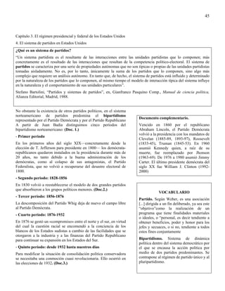 45



Capítulo 3. El régimen presidencial y federal de los Estados Unidos
4. El sistema de partidos en Estados Unidos
¿Qué es un sistema de partidos?
“Un sistema partidista es el resultante de las interacciones entre las unidades partidistas que lo componen; más
concretamente es el resultado de las interacciones que resultan de la competencia político-electoral. El sistema de
partidos se caracteriza por una serie de propiedades autónomas que no son típicas o propias de las unidades partidistas
tomadas aisladamente. No es, por lo tanto, únicamente la suma de los partidos que lo componen, sino algo más
complejo que requiere un análisis autónomo. En tanto que, de hecho, el sistema de partidos está influido y determinado
por la naturaleza de los partidos que lo componen, al mismo tiempo el modelo de interacción típica del sistema influye
en la naturaleza y el comportamiento de sus unidades particulares”.
Stefano Bartolini, “Partidos y sistemas de partidos”, en, Gianfranco Pasquino Comp., Manual de ciencia política,
Alianza Editorial, Madrid, 1988.


No obstante la existencia de otros partidos políticos, en el sistema
norteamericano de partidos predomina el bipartidismo
                                                                           Documento complementario.
representado por el Partido Demócrata y por el Partido Republicano
A partir de Juan Badia distinguimos cinco períodos del                     Vencido en 1860 por el republicano
bipartidismo norteamericano: (Doc. 1.)                                     Abraham Lincoln, el Partido Demócrata
                                                                           volvió a la presidencia con los mandatos de
- Primer periodo
                                                                           Clevelan (1885-89, 1893-97), Roosevelt
En los primeros años del siglo XIX—concretamente desde la                  (1833-45), Truman (1845-53). En 1960
elección de T. Jefferson para presidente en 1800— los demócrata-           asumió Kennedy quien, a raíz de su
republicanos quedaron instalados en la presidencia durante más de          muerte, fue reemplazado por Jhonson
20 años, no tanto debido a la buena administración de los                  (1963-69). De 1976 a 1980 asumió Jimmy
demócratas, como al colapso de sus antagonistas, el Partido                Carter. El último presidente demócrata del
Federalista, que no volvió a recuperarse del desastre electoral de         siglo XX fue William J. Clinton (1992-
1800.                                                                      2000)
- Segundo periodo: 1828-1856
En 1830 volvió a reestablecerse el modelo de dos grandes partidos
que absorbieron a los grupos políticos menores. (Doc.2.)
                                                                                        VOCABULARIO
- Tercer período: 1856-1876
                                                                           Partido. Según Weber, es una asociación
La descomposición del Partido Whig deja de nuevo el campo libre            [...] dirigida a un fin deliberado, ya sea este
al Partido Demócrata.                                                      “objetivo”como la realización de un
- Cuarto período: 1876-1932                                                programa que tiene finalidades materiales
                                                                           o ideales, o “personal, es decir tendiente a
En 1876 se gestó un «compromiso» entre el norte y el sur, en virtud        obtener beneficios, poder y honor para los
del cual la cuestión racial se encomendó a la conciencia de los            jefes y secuaces, o si no, tendiente a todos
blancos de los Estados sudistas a cambio de las facilidades que se         estos fines conjuntamente
otorgaron a la industria y a las finanzas del Partido Republicano
para continuar su expansión en los Estados del Sur.                        Bipartidismo. Sistema de dinámica
                                                                           política dentro del sistema democrático por
- Quinto período: desde 1932 hasta nuestros días                           el que se encausa la acción política por
Para modificar la situación de consolidación política conservadora         medio de dos partidos predominantes. Se
se necesitaba una conmoción cuasi revolucionaria. Ello ocurrió en          contrapone al régimen de partido único y al
las elecciones de 1932. (Doc.3.)                                           pluripartidismo.
 
