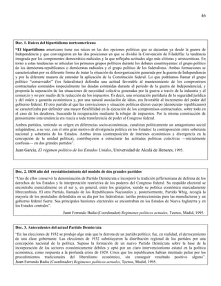 46




Doc. 1. Raíces del bipartidismo norteamericano
“El bipartidismo americano tiene sus raíces en las dos opciones políticas que se decantan ya desde la guerra de
Independencia y que convergieron en las dos posiciones en que se dividió la Convención de Filadelfia: la tendencia
integrada por los componentes democrático-radicales y la que reflejaba actitudes algo más elitistas y aristocráticas. En
torno a estas tendencias se articulan los primeros grupos políticos durante los debates constituyentes: el grupo político
de los demócrata-republicanos o demócratas radicales y el grupo político de los federalistas. Ambas formaciones se
caracterizaban por su diferente forma de tratar la situación de desorganización generada por la guerra de Independencia
y por la diferente manera de entender la aplicación de la Constitución federal. Lo que podríamos llamar el grupo
político “conservador” (los federalistas) defendía una actitud favorable al mantenimiento de los compromisos
contractuales contraídos (especialmente las deudas contraídas durante el periodo de la guerra de Independencia), y
proponía la superación de las situaciones de necesidad colectiva generadas por la guerra a través de la industria y el
comercio y no por medio de la reducción de los impuestos. Es decir, una orientación partidaria de la seguridad jurídica
y del orden y garantía económicos y, por una natural asociación de ideas, era favorable al incremento del poder del
gobierno federal. El otro partido al que las convicciones y situación políticas dieron cuerpo (demócrata- republicanos)
se caracterizaba por defender una mayor flexibilidad en la ejecución de los compromisos contractuales, sobre todo en
el caso de los deudores, buscando la recuperación mediante la rebajar de impuestos. Por la misma construcción de
pensamiento esta tendencia era reacia a toda transferencia de poder al Congreso federal.
Ambos partidos, teniendo su origen en diferencias socio-económicas, canalizan políticamente un antagonismo social
solapándose, a su vez, con el otro gran motivo de divergencia política en los Estados: la contraposición entre soberanía
nacional y soberanía de los Estados. Ambas áreas (contraposición de intereses económicos y divergencia en la
concepción de la unidad política), contribuyeron a estructurar las actitudes políticas colectivas —inicialmente
confusas— en dos grandes partidos”.
Juan García, El régimen político de los Estados Unidos, Universidad de Alcalá de Henares, 1995.



Doc. 2. 1830 año del reestablecimiento del modelo de dos grandes partidos
“Uno de ellos conservó la denominación de Partido Demócrata e incorporó la tradición jeffersoniana de defensa de los
derechos de los Estados y la interpretación restrictiva de los poderes del Congreso federal. Su respaldo electoral se
encontraba esencialmente en el sur y, en general, entre los granjeros, siendo su política económica marcadamente
librecambista. El otro Partido, llamado de los Republicanos Nacionales y, posteriormente, Partido Whig, recogía la
mayoría de los postulados defendidos en su día por los federalistas: tarifas proteccionistas para las manufacturas y un
gobierno federal fuerte. Sus principales bastiones electorales se encontraban en los Estados de Nueva Inglaterra y en
los Estados centrales”.
                              Juan Ferrando Badia (Coordinador) Regímenes políticos actuales, Tecnos, Madid, 1995.


Doc. 3. Antecedentes del actual Partido Demócrata
“En las elecciones de 1932 se produjo algo más que la derrota de un partido político; fue, en realidad, el derrocamiento
de una clase gobernante. Las elecciones de 1932 substituyeron la distribución regional de los partidos por una
concepción nacional de la política. Supuso la formación de un nuevo Partido Demócrata sobre la base de la
incorporación de los sectores económicamente débiles y optó por un claro intervencionismo estatal en la política
económica, como respuesta a la profunda crisis de 1929. Crisis que los republicanos habían intentado paliar por los
procedimientos tradicionales del liberalismo económico, sin conseguir resultado positivo alguno”.
Juan Ferrando Badia (Coordinador) Regímenes políticos actuales, Tecnos, Madid, 1995.
 