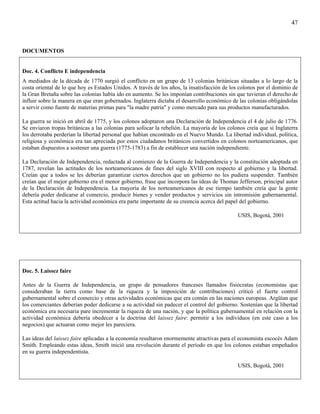 47



DOCUMENTOS


Doc. 4. Conflicto E independencia
A mediados de la década de 1770 surgió el conflicto en un grupo de 13 colonias británicas situadas a lo largo de la
costa oriental de lo que hoy es Estados Unidos. A través de los años, la insatisfacción de los colonos por el dominio de
la Gran Bretaña sobre las colonias había ido en aumento. Se les imponían contribuciones sin que tuvieran el derecho de
influir sobre la manera en que eran gobernados. Inglaterra dictaba el desarrollo económico de las colonias obligándolas
a servir como fuente de materias primas para "la madre patria" y como mercado para sus productos manufacturados.

La guerra se inició en abril de 1775, y los colonos adoptaron una Declaración de Independencia el 4 de julio de 1776.
Se enviaron tropas británicas a las colonias para sofocar la rebelión. La mayoría de los colonos creía que si Inglaterra
los derrotaba perderían la libertad personal que habían encontrado en el Nuevo Mundo. La libertad individual, política,
religiosa y económica era tan apreciada por estos ciudadanos británicos convertidos en colonos norteamericanos, que
estaban dispuestos a sostener una guerra (1775-1783) a fin de establecer una nación independiente.

La Declaración de Independencia, redactada al comienzo de la Guerra de Independencia y la constitución adoptada en
1787, revelan las actitudes de los norteamericanos de fines del siglo XVIII con respecto al gobierno y la libertad.
Creían que a todos se les deberían garantizar ciertos derechos que un gobierno no les pudiera suspender. También
creían que el mejor gobierno era el menor gobierno, frase que incorpora las ideas de Thomas Jefferson, principal autor
de la Declaración de Independencia. La mayoría de los norteamericanos de ese tiempo también creía que la gente
debería poder dedicarse al comercio, producir bienes y vender productos y servicios sin intromisión gubernamental.
Esta actitud hacia la actividad económica era parte importante de su creencia acerca del papel del gobierno.

                                                                                             USIS, Bogotá, 2001




Doc. 5. Laissez faire

Antes de la Guerra de Independencia, un grupo de pensadores franceses llamados fisiócratas (economistas que
consideraban la tierra como base de la riqueza y la imposición de contribuciones) criticó el fuerte control
gubernamental sobre el comercio y otras actividades económicas que era común en las naciones europeas. Argüían que
los comerciantes deberían poder dedicarse a su actividad sin padecer el control del gobierno. Sostenían que la libertad
económica era necesaria pare incrementar la riqueza de una nación, y que la política gubernamental en relación con la
actividad económica debería obedecer a la doctrina del laissez faire: permitir a los individuos (en este caso a los
negocios) que actuaran como mejor les pareciera.

Las ideas del laissez faire aplicadas a la economía resultaron enormemente atractivas para el economista escocés Adam
Smith. Empleando estas ideas, Smith inició una revolución durante el período en que los colonos estaban empeñados
en su guerra independentista.

                                                                                             USIS, Bogotá, 2001
 