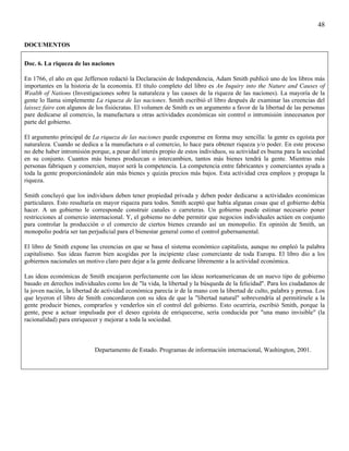48

DOCUMENTOS

Doc. 6. La riqueza de las naciones

En 1766, el año en que Jefferson redactó la Declaración de Independencia, Adam Smith publicó uno de los libros más
importantes en la historia de la economía. El título completo del libro es An Inquiry into the Nature and Causes of
Wealth of Nations (Investigaciones sobre la naturaleza y las causes de la riqueza de las naciones). La mayoría de la
gente lo llama simplemente La riqueza de las naciones. Smith escribió el libro después de examinar las creencias del
laissez faire con algunos de los fisiócratas. El volumen de Smith es un argumento a favor de la libertad de las personas
pare dedicarse al comercio, la manufactura u otras actividades económicas sin control o intromisión innecesanos por
parte del gobierno.

El argumento principal de La riqueza de las naciones puede exponerse en forma muy sencilla: la gente es egoísta por
naturaleza. Cuando se dedica a la manufactura o al comercio, lo hace para obtener riqueza y/o poder. En este proceso
no debe haber intromisión porque, a pesar del interés propio de estos individuos, su actividad es buena para la sociedad
en su conjunto. Cuantos más bienes produzcan o intercambien, tantos más bienes tendrá la gente. Mientras más
personas fabriquen y comercien, mayor será la competencia. La competencia entre fabricantes y comerciantes ayuda a
toda la gente proporcionándole aún más bienes y quizás precios más bajos. Esta actividad crea empleos y propaga la
riqueza.

Smith concluyó que los individuos deben tener propiedad privada y deben poder dedicarse a actividades económicas
particulares. Esto resultaría en mayor riqueza para todos. Smith aceptó que había algunas cosas que el gobierno debía
hacer. A un gobierno le corresponde construir canales o carreteras. Un gobierno puede estimar necesario poner
restricciones al comercio internacional. Y, el gobiemo no debe permitir que negocios individuales actúen en conjunto
para controlar la producción o el comercio de ciertos bienes creando así un monopolio. En opinión de Smith, un
monopolio podría ser tan perjudicial para el bienestar general como el control gubernamental.

El libro de Smith expone las creencias en que se basa el sistema económico capitalista, aunque no empleó la palabra
capitalismo. Sus ideas fueron bien acogidas por la incipiente clase comerciante de toda Europa. El libro dio a los
gobiernos nacionales un motivo claro pare dejar a la gente dedicarse libremente a la actividad económica.

Las ideas económicas de Smith encajaron perfectamente con las ideas norteamericanas de un nuevo tipo de gobierno
basado en derechos individuales como los de "la vida, la libertad y la búsqueda de la felicidad". Para los ciudadanos de
la joven nación, la libertad de actividad económica parecía ir de la mano con la libertad de culto, palabra y prensa. Los
que leyeron el libro de Smith concordaron con su idea de que la "libertad natural" sobrevendría al permitírsele a la
gente producir bienes, comprarlos y venderlos sin el control del gobierno. Esto ocurriría, escribió Smith, porque la
gente, pese a actuar impulsada por el deseo egoísta de enriquecerse, sería conducida por "una mano invisible" (la
racionalidad) para enriquecer y mejorar a toda la sociedad.



                            Departamento de Estado. Programas de información internacional, Washington, 2001.
 