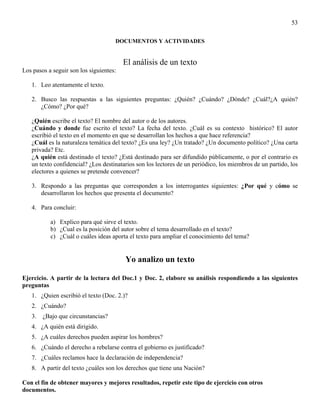 53

                                     DOCUMENTOS Y ACTIVIDADES


                                         El análisis de un texto
Los pasos a seguir son los siguientes:

   1. Leo atentamente el texto.

   2. Busco las respuestas a las siguientes preguntas: ¿Quién? ¿Cuándo? ¿Dónde? ¿Cuál?¿A quién?
      ¿Cómo? ¿Por qué?

   ¿Quién escribe el texto? El nombre del autor o de los autores.
   ¿Cuándo y donde fue escrito el texto? La fecha del texto. ¿Cuál es su contexto histórico? El autor
   escribió el texto en el momento en que se desarrollan los hechos a que hace referencia?
   ¿Cuál es la naturaleza temática del texto? ¿Es una ley? ¿Un tratado? ¿Un documento político? ¿Una carta
   privada? Etc.
   ¿A quién está destinado el texto? ¿Está destinado para ser difundido públicamente, o por el contrario es
   un texto confidencial? ¿Los destinatarios son los lectores de un periódico, los miembros de un partido, los
   electores a quienes se pretende convencer?

   3. Respondo a las preguntas que corresponden a los interrogantes siguientes: ¿Por qué y cómo se
      desarrollaron los hechos que presenta el documento?

   4. Para concluir:

           a) Explico para qué sirve el texto.
           b) ¿Cual es la posición del autor sobre el tema desarrollado en el texto?
           c) ¿Cuál o cuáles ideas aporta el texto para ampliar el conocimiento del tema?


                                         Yo analizo un texto

Ejercicio. A partir de la lectura del Doc.1 y Doc. 2, elabore su análisis respondiendo a las siguientes
preguntas
   1. ¿Quien escribió el texto (Doc. 2.)?
   2. ¿Cuándo?
   3.   ¿Bajo que circunstancias?
   4. ¿A quién está dirigido.
   5. ¿A cuáles derechos pueden aspirar los hombres?
   6. ¿Cuándo el derecho a rebelarse contra el gobierno es justificado?
   7. ¿Cuáles reclamos hace la declaración de independencia?
   8. A partir del texto ¿cuáles son los derechos que tiene una Nación?

Con el fin de obtener mayores y mejores resultados, repetir este tipo de ejercicio con otros
documentos.
 