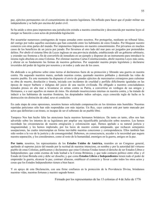 55

paz, ejércitos permanentes sin el consentimiento de nuestra legislatura. Ha influido para hacer que el poder militar sea
independiente y se halle por encima del poder civil.

Se ha unido a otros para imponernos una jurisdicción extraña a nuestra constitución y desconocida por nuestras leyes al
otorgar su Sanción a esos actos de pretendida legislación:

Por acuartelar numerosos contingentes de tropas armadas entre nosotros. Por protegerlas, mediante un tribunal falso,
del castigo por todos aquellos asesinatos que han cometido entre los habitantes de estos Estados. Por bloquear nuestro
comercio con otras partes del mundo. Por imponernos Impuestos sin nuestro consentimiento. Por privarnos en muchos
casos de los beneficios de un juicio por jurado. Por llevarnos al otro lado del mar para ser juzgados por pretendidos
delitos. Por abolir el sistema libre de Leyes inglesas en una provincia aledaña, estableciendo allí un gobierno arbitrario,
y extender sus fronteras a fin de convertirlo de inmediato en un ejemplo y disponer de un instrumento para introducir la
misma regla absoluta en estas Colonias. Por eliminar nuestras Cartas Constitucionales, abolir nuestras Leyes más caras,
y alterar en su fundamento las formas de nuestros gobiernos. Por suspender nuestra propia legislatura y declararse
investidos del poder de legislar por nosotros y en todos y cada uno de los casos.

Ha abdicado a su gobierno sobre estas tierras al declararnos fuera de su protección y librando una guerra en nuestra
contra. Ha saqueado nuestros mares, asolado nuestras costas, quemado nuestros poblados y destruido las vidas de
nuestro pueblo. En este momento ha dispuesto el envío de grandes ejércitos de mercenarios extranjeros para culminar
su obra de muerte, desolación y tiranía, iniciada con incidentes de crueldad y perfidia difícilmente igualadas en las
épocas de mayor barbarie e indignas del juicio de una nación civilizada. Ha obligado a nuestros conciudadanos
tomados presos en alta mar a levantarse en armas contra su Patria, a convertirse en verdugos de sus amigos y
Hermanos, o a caer aquellos en manos de éstos. Ha alentado insurrecciones internas en nuestra contra, y ha tratado de
inducir a los habitantes de nuestras fronteras, los despiadados indios salvajes, cuya conocida regla de lucha es la
destrucción sin distinción de edad, sexo ni condición.

En cada etapa de estas opresiones, nosotros hemos solicitado compensación en los términos más humildes: Nuestras
repetidas peticiones sólo han sido respondidas con más injurias. Un Rey, cuyo carácter está por tanto marcado por
actos que definirían a un tirano, es incapaz de ser el soberano de un pueblo libre.

Tampoco Nos han hecho falta las atenciones hacia nuestros hermanos británicos. De tanto en tanto, ellos nos han
advertido sobre los intentos de su legislatura por ampliar una injustificable jurisdicción sobre nosotros. Les hemos
recordado las circunstancias de nuestra emigración y colonización aquí. Hemos apelado a su natural justicia y
magnanimidad, y les hemos implorado, por los lazos de nuestro común antepasado, que rechacen semejantes
usurpaciones, las cuales interrumpían en forma inevitable nuestras conexiones y correspondencia. Ellos también han
sido sordos a la voz de la justicia y de consanguinidad. Debemos, en consecuencia, acceder a la necesidad que augura
nuestra separación, y los consideramos, como al resto de la humanidad, enemigos en la guerra, amigos en la paz.

Por tanto, nosotros, los representantes de los Estados Unidos de América, reunidos en un Congreso general,
apelando al supremo juicio del mundo por la rectitud de nuestras intencione, en nombre y por la autoridad del virtuoso
pueblo de estas Colonias, publicamos y declaramos que estas Colonias Unidas tienen el derecho de ser Estados Libres e
Independientes; que están exentas de toda lealtad a la Corona Británica, y que todo contacto político entre ellas y el
Estado de Gran Bretaña está y debe ser disuelto; y que como Estados Libres e Independientes tienen todo el poder de
emprender la guerra, alcanzar la paz, contraer alianzas, establecer el comercio y llevar a cabo todos los otros actos y
cosas que los Estados Independientes tienen a bien hacer.

Y en apoyo de esta Declaración, con una firme confianza en la protección de la Providencia Divina, brindamos
nuestras vidas, nuestras fortunas y nuestro sagrado honor.

                                        Firmado por los representantes de las 13 colonias el 4 de Julio de 1776
 