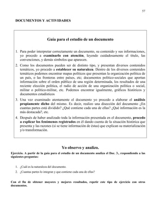 57


   DOCUMENTOS Y ACTIVIDADES




                            Guía para el estudio de un documento

   1. Para poder interpretar correctamente un documento, su contenido y sus informaciones,
      yo procedo a examinarlo con atención, leyendo cuidadosamente el título, las
      convenciones, y demás símbolos que aparecen.
   2. Como los documentos pueden ser de distinto tipo, y presentan diversos contenidos
      temáticos, yo procedo a establecer su naturaleza. Dentro de los diversos contenidos
      temáticos podemos encontrar mapas políticos que presentan la organización política de
      un país, o las fronteras entre países, etc; documentos político-sociales que aportan
      información sobre el orden público de una región determinada, los resultados de una
      reciente elección política, el radio de acción de una organización política o social,
      militar o político-militar, etc. Podemos encontrar igualmente, gráficos históricos y
      documentos estadísticos
   3. Una vez examinado atentamente el documento yo procedo a elaborar el análisis
      propiamente dicho del mismo. Es decir, realizo una disección del documento ¿En
      cuantas partes está dividido? ¿Qué contiene cada una de ellas? ¿Qué información es la
      más destacada?, etc.
   4. Después de haber analizado toda la información presentada en el documento, procedo
      a explicar los fenómenos registrados en él dando cuenta de la situación histórica que
      presenta y las razones (si se tiene información de éstas) que explican su materialización
      y/o transformación.



                                        Yo observo y analizo.
Ejercicio. A partir de la guía para el estudio de un documento analiza el Doc. 3., respondiendo a las
siguientes preguntas:


   1. ¿Cuál es la naturaleza del documento.
   2. ¿Cuantas partes lo integran y que contiene cada una de ellas?


Con el fin de obtener mayores y mejores resultados, repetir este tipo de ejercicio con otros
documentos.
 