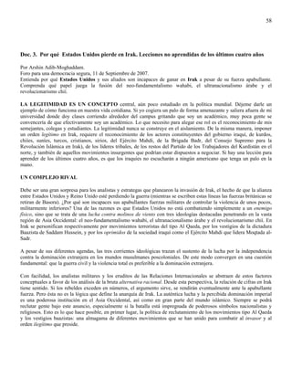 58




Doc. 3. Por qué Estados Unidos pierde en Irak. Lecciones no aprendidas de los últimos cuatro años

Por Arshin Adib-Moghaddam.
Foro para una democracia segura, 11 de Septiembre de 2007.
Entienda por qué Estados Unidos y sus aliados son incapaces de ganar en Irak a pesar de su fuerza apabullante.
Comprenda qué papel juega la fusión del neo-fundamentalismo wahabi, el ultranacionalismo árabe y el
revolucionarismo chií.

LA LEGITIMIDAD ES UN CONCEPTO central, aún poco estudiado en la política mundial. Déjeme darle un
ejemplo de cómo funciona en nuestra vida cotidiana. Si yo cogiera un palo de forma amenazante y saliera afuera de mi
universidad donde doy clases corriendo alrededor del campus gritando que soy un académico, muy poca gente se
convencería de que efectivamente soy un académico. Lo que necesito para alegar ese rol es el reconocimiento de mis
semejantes, colegas y estudiantes. La legitimidad nunca se construye en el aislamiento. De la misma manera, imponer
un orden legítimo en Irak, requiere el reconocimiento de los actores constituyentes del gobierno iraquí, de kurdos,
chiíes, suníes, turcos, cristianos, sirios, del Ejército Mahdi, de la Brigada Badr, del Consejo Supremo para la
Revolución Islámica en Irak), de los líderes tribales, de los restos del Partido de los Trabajadores del Kurdistán en el
norte, y también de aquellos movimientos insurgentes que podrían estar dispuestos a negociar. Si hay una lección para
aprender de los últimos cuatro años, es que los iraquíes no escucharán a ningún americano que tenga un palo en la
mano.

UN COMPLEJO RIVAL

Debe ser una gran sorpresa para los analistas y estrategas que planearon la invasión de Irak, el hecho de que la alianza
entre Estados Unidos y Reino Unido esté perdiendo la guerra (mientras se escriben estas líneas las fuerzas británicas se
retiran de Basora). ¿Por qué son incapaces sus apabullantes fuerzas militares de controlar la violencia de unos pocos,
militarmente inferiores? Una de las razones es que Estados Unidos no está combatiendo simplemente a un enemigo
físico, sino que se trata de una lucha contra molinos de viento con tres ideologías destacadas penetrando en la vasta
región de Asia Occidental: el neo-fundamentalismo wahabi, el ultranacionalismo árabe y el revolucionarismo chií. En
Irak se personifican respectivamente por movimientos terroristas del tipo Al Qaeda, por los vestigios de la dictadura
Baazista de Saddam Hussein, y por los oprimidos de la sociedad iraquí como el Ejército Mahdi que lidera Moqtada al-
Sadr.

A pesar de sus diferentes agendas, las tres corrientes ideológicas trazan el sustento de la lucha por la independencia
contra la dominación extranjera en los mundos musulmanes poscoloniales. De este modo convergen en una cuestión
fundamental: que la guerra civil y la violencia total es preferible a la dominación extranjera.

Con facilidad, los analistas militares y los eruditos de las Relaciones Internacionales se abstraen de estos factores
conceptuales a favor de los análisis de la bruta alternativa racional. Desde esta perspectiva, la relación de cifras en Irak
tiene sentido. Si los rebeldes exceden en números, el argumento sirve, se rendirán eventualmente ante la apabullante
fuerza. Pero ésta no es la lógica que define la anarquía de Irak. La auténtica lucha y la percibida dominación imperial
es una poderosa institución en el Asia Occidental, así como en gran parte del mundo islámico. Siempre se podrá
reclutar gente bajo este anuncio, especialmente si la batalla está impregnada de poderosos símbolos nacionalistas y
religiosos. Esto es lo que hace posible, en primer lugar, la política de reclutamiento de los movimientos tipo Al Qaeda
y los vestigios baazistas: una almagama de diferentes movimientos que se han unido para combatir al invasor y al
orden ilegítimo que preside.
 