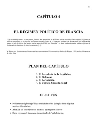 61




                                           CAPÍTULO 4



          EL RÉGIMEN POLÍTICO DE FRANCIA
“Una revolución nunca es un evento fortuito. La revolución de 1789 no habría estallado si el Antiguo Régimen no
hubiera acumulado en su interior profundas contradicciones; si el consenso nacional, de tiempo atrás, no hubiera sido
puesto en tela de juicio. De hecho, mucho antes de 1789, los “filósofos”, es decir los intelectuales, habían criticado de
forma radical el sistema de valores existente [...]”.


M. Duverger, Institutions politiques et droit constitutionnel, Presses universitaires de France, 1970, traducción a cargo
de Jairo Díaz




                               PLAN DEL CAPÍTULO
                                          1. El Presidente de la República
                                          2. El Gobierno
                                          3. El Parlamento
                                          4. El Consejo Constitucional



                                                OBJETIVOS

        Presentar el régimen político de Francia como ejemplo de un régimen
        semipresidencialista.
        Analizar las características políticas del régimen francés
        Dar a conocer el fenómeno denominado de “cohabitación
 