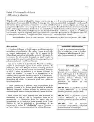 62

Capítulo 4. El régimen político de Francia
1. El Presidente de la República


“El poder del Presidente de la República francesa tiene un poder que no es de la misma naturaleza del que disponen en
la práctica los otros órganos de la República. Mientras que éstos funcionan utilizando la energía de los partidos, siendo
instrumentos de las aspiraciones contingentes y a veces contradictorias de la opinión, el poder de arbitraje que
corresponde al Presidente viene, si se puede decir, de un nivel superior. Procede directamente del servicio requerido
por los intereses permanentes del Estado. Basta con citar el artículo 5 de la Constitución francesa para argumentar lo
dicho: “Art. 5. El Presidente de la República vela por el cumplimiento de la Constitución. Asegura, con su arbitraje, el
funcionamiento regular de los poderes públicos y la continuidad del Estado”. Es el fiador de la independencia nacional,
de la integridad del territorio, el cumplimiento de los acuerdos de la Comunidad y de los tratados”.
          Georges Burdeau, Traité de science politique, Librairie Génerale, de Droit et de Jurispudence, París, 1949.




Del Presidente.                                                                    Documento complementario
- El Presidente de Francia es elegido para un periodo de cinco años          A partir de la reforma constitucional de
por sufragio universal directo a dos vueltas, y puede ser reelegido          2001, el período para el cual es elegido el
un número indeterminado de veces. Es el garante de la                        Presidente de la República es de cinco
independencia nacional, de la integridad territorial y del respeto de        años. Anteriormente era de siete años.
los tratados. En tal concepto, desempeña un papel esencial en
materia de política exterior, esfera de acción que comparte con el
gobierno, encabezado por el Primer Ministro.
- Vela por el respeto de la Constitución. Mediante su arbitraje,
asegura el funcionamiento regular de los poderes públicos y la                           VOCABULARIO
permanencia del Estado. Designa al Primer Ministro y preside el
Consejo de Ministros. Es el jefe de las fuerzas armadas. Promulga            "Cohabitación”.      Situación     política
las leyes y firma las ordenanzas y los decretos discutidos en                generada por los resultados electorales en
Consejo de Ministros. Es garante de la independencia de la                   donde un Presidente de la República y/o,
autoridad judicial y preside el Consejo Superior de la Magistratura.         la mayoría parlamentaria, pertenecen a
Nombra los cargos civiles y militares más importantes. Posee la              corrientes políticas diferentes. Este
prerrogativa del indulto. En período de grave crisis, puede ser              fenómeno de cohabitación se ha
investido de poderes.                                                        presentado    en    Francia     en     tres
                                                                             oportunidades:
- Previa consulta con el gobierno y con los presidentes de la
Asamblea Nacional y del Senado, puede disolver la Asamblea                   1986-88. Entre un presidente socialista
Nacional. Igualmente, mediante propuesta del gobierno o de las               (François Mitterrand) y un primer
asambleas, puede someter ciertos proyectos de ley a un referéndum.           ministro conservador (Jacques Chirac).

- Puede recurrir al Consejo Constitucional para determinar la                1993-95. Entre un presidente socialista
conformidad de una ley con la Constitución, antes de su                      (François Mitterrand) y un primer
promulgación. La Constitución define los poderes ejercidos                   ministro conservador (Edouard Balladur).
personalmente por el Presidente y los que comparte con el Primer
Ministro, lo cual ha posibilitado el funcionamiento de las                   1997-2002.      Entre     un     presidente
instituciones en período de "cohabitación" entre un Presidente y             conservador (Jacques Chirac) y un primer
un Primer Ministro pertenecientes a mayorías políticas diferentes            ministro socialista (Lionel Jospin).
 
