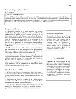 64

Capítulo 4. El régimen político de Francia
2. El Gobierno
¿Quién es el jefe del Gobierno?
A partir del Título III del Gobierno, de la Constitución Política y según lo dispuesto en su artículo 20, el Gobierno
determina y dirige la política de la Nación, dispone de la Administración y de la fuerza armada y, es responsable ante el
Parlamento en las condiciones y procedimientos establecidos en los artículos 49 y 50 del mismo texto constitucional.
La conducción de la política de la Nación está a cargo del Gobierno al Primer Ministro.




Composición del Gobierno
-El Gobierno se compone de: el Primer Ministro, que, según el
artículo 21, es el encargado de dirigir la acción del Gobierno. Es
                                                                             Documento complementario
responsable de la defensa nacional. Asegura la ejecución de las
leyes y, con excepción de lo dispuesto en el artículo 13, ejerce el          Constituido el Gobierno, el Primer
poder reglamentario y nombra los altos cargos civiles y militares.           Ministro, previa discusión del Consejo de
Suple al Presidente de la República en la presidencia de los                 Ministros (art. 49) presenta ante la
Consejos y de las Juntas. El Primer Ministro es nombrado, según el           Asamblea Nacional la responsabilidad del
artículo 8 de la Constitución, por el Presidente de la República, que        Gobierno sobre su programa y
pone igualmente fin a sus funciones cuando presenta la dimisión              eventualmente sobre una declaración de
del Gobierno.                                                                política general. Esta es la denominada
                                                                             sesión de investidura. Que, sin ser
- Los Ministros propiamente dichos, titulares de cartera ministerial,
                                                                             obligatoria, es práctica habitual.
son responsables de un área determinada de la administración.
Dentro de este grupo pueden existir los ministros de Estado, que
destacan por contar con mayor autoridad sobre el resto.
- Los Secretarios de Estado son los responsables de un
departamento ministerial de menor importancia, o adjuntos de un
ministro titular de cartera. No forman parte del Consejo de                             VOCABULARIO
Ministros, salvo que su presencia sea requerida.
- Los Ministros delegados, responsables de un área particular de             Gobierno Este término proviene del latín
gran importancia, que es competencia en principio del primer                 gubernare = llevar el timón. Gobernar. 1.
ministro, depende directamente del mismo.                                    Acción y efecto de gobernar o gobernarse;
                                                                             2. Conjunto de los ministros superiores de
                                                                             un Estado; 3. Tiempo que dura el mando o
Tipos de reuniones del Gobierno.                                             autoridad del gobernador; 4. Se utiliza con
                                                                             el agregado que indica su calidad o
— El Consejo de Ministros. Presidido por el Jefe del Estado y                características de absoluto, parlamentario,
ocasionalmente por el Primer Ministro. Participan en él la totalidad         representativo, republicano, autoritario,
de los titulares de cartera. Es el organismo más importante del              constitucional, etc.
Gobierno.
— El Consejo de Gabinete. Presidido por el Primer Ministro.
Asiste la totalidad de los ministros y secretarios de Estado. Es de
menor importancia que el Consejo de Ministros.
— Los Consejos Interministeriales. Presididos por el Jefe del
Estado o el Primer Ministro. Participan los ministros, secretarios y
personalidades competentes en un tema de especial importancia.
 