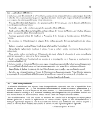 65


Doc. 1. Atribuciones del Gobierno
El Gobierno, a partir del artículo 20 de la Constitución, cuenta con una serie de atribuciones necesarias para desarrollar
su labor. En éstas podemos destacar las que son específicas del primer ministro y las propias del Gobierno consideradas
en su conjunto. Las más representativas del primer ministro son:
— Propone al Presidente de la República a los restantes miembros del Gobierno, así como la dimisión del Gobierno o
el cese de algún miembro del mismo.
— Nombra los cargos civiles y militares, excepto los reservados al Jefe del Estado.
— Puede sustituir al Presidente de la República en la presidencia del Consejo de Ministros, en virtud de delegación
expresa y con un orden del día determinado (art. 21).
— Sustituye igualmente al Jefe del Estado en la Presidencia de los Consejos y Comités supremos de la Defensa
Nacional.
— Es consultado por el Presidente para la adopción de las medidas especiales derivadas de la aplicación del artículo
16.
— Debe ser consultado cuando el Jefe del Estado disuelva la Asamblea Nacional (art. 12).
— Ejerce el poder reglamentario, basado en el articulo 37, que le confiere amplias competencias fuera del control
parlamentario.
— Tiene amplios poderes en relación con el Parlamento. Así, puede solicitar la celebración de sesión extraordinaria,
remitir provectos de ley, e intervenir al fijar el orden del día.
— Puede remitir al Consejo Constitucional una ley antes de su promulgación, con el fin de que se resuelva sobre su
constitucionalidad (art. 61).
El Gobierno reunido en Consejo de Ministros es un órgano colegiado de responsabilidad solidaria en política general, y
de responsabilidad individual; cuenta con importantes competencias, entre las que deben resaltar especialmente:
— La posibilidad de declarar el estado de sitio (art. 36) y alerta, así como proceder a una movilización general.
— Derecho a que exista deliberación en Consejo de Ministros sobre algunas decisiones del Primer Ministro tales como
la presentación de responsabilidad del Gobierno ante la Asamblea, proyectos de ley, propuesta de referéndum, etc.
                                                         Constitución política de Francia


Doc. 2. De las incompatibilidades
Los miembros del Gobierno están sujetos a ciertas incompatibilidades, destacando entre ellas la imposibilidad de ser
miembro del Parlamento (art. 23); Con esta medida indudablemente se refuerza la autoridad gubernamental y se
reafirma el principio de que la designación del primer ministro —y, como consecuencia de ello, del Gobierno—
proviene del Jefe del Estado y no de la Asamblea: sin embargo, en la interpretación actual que debemos hacer del texto
no es posible efectuar esta distinción entre el acto del Jefe del Estado y la composición de la Asamblea.
Otras incompatibilidades a que están sujetos los miembros del Gobierno son el desempeño del empleo público,
actividad profesional o función de representación de carácter nacional; algunas de estas incompatibilidades se
prolongan algún tiempo después de cesar la actividad como ministro: esta prohibición tiene como fin asegurar la
libertad de actuación de los miembros del Gobierno en relación con otros organismos públicos o privados.
                                                                  Constitución política de Francia
 