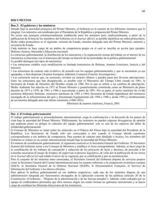 66

DOCUMENTOS
Doc.3. El gobierno y los ministros
Situado bajo la autoridad jerárquica del Primer Ministro, el Gobierno es la reunión de los diferentes ministros que lo
integran. Los ministros son nombrados por el Presidente de la República a propuesta del Primer Ministro.
No existe una jerarquía constitucionalmente establecida entre los ministros pero, tradicionalmente, a partir de la
publicación de la lista de los miembros del Gobierno en el Journal officiel, es posible identificar un orden protocolario.
Dicho orden protocolario es el siguiente: ministro de Estado, ministro delegado ante del Primer Ministro, ministro y
secretario de Estado.
Cada ministro se hace cargo de un ámbito de competencia propio en el cual se inscribe su acción (por ejemplo:
Defensa, Justicia, Hacienda o Educación nacional).
La estructura gubernamental, la distribución de los ministerios y la organización misma del trabajo en el interior de los
ministerios evolucionan con el transcurso del tiempo en función de las prioridades de la política gubernamental.
Es posible distinguir tres tipos de ministerios:
• Las estructuras estables cuya modificación es limitada (ministerios de Defensa, Asuntos Exteriores, Justicia y del
Interior);
• Las estructuras de carácter más evolutivo, de acuerdo con los equipos gubernamentales y que se encuentran ya sea
agrupadas, o bien dispersas (Asuntos Europeos; Industria; Comercio Exterior; Investigación) ;
• Las estructuras nuevas que, en ocasiones, revisten un carácter efímero y pueden pasar por diversas adscripciones.
Entre las estructuras que han desaparecido, es posible citar el Ministerio del Tiempo Libre creado en 1981, la
Secretaría de Estado de Derechos del Hombre creada en 1986. Por lo que se refiere a los cambios de adscripción:
Medio Ambiente fue adscrito en 1971 al Primer Ministro y posteriormente constituido como un Ministerio de pleno
derecho de 1973 a 1978, de 1981 a 1986 y nuevamente a partir de 1991. Por su parte, el sector marítimo ha vivido
asimismo diferentes fórmulas: ministerio autónomo de 1981 a 1984, Secretaría de Estado dependiente del ministerio
encargado de la infraestructura del país y denominado Equipamiento (de 1984 a 1986 y desde 1991) y nombramiento
de un ministro delegado ante este último ministerio (1988-1991).
                                                  Ministerio de asuntos exteriores, Francia, 2001


Doc. 4. El trabajo gubernamental
El trabajo gubernamental es primordialmente interministerial, exige la confrontación y la discusión de los puntos de
vista bajo la autoridad del Primer Ministro. Públicamente, los ministros no pueden expresar divergencias de opinión
que pudieran poner en peligro la cohesión del equipo gubernamental: este es uno de los aspectos del deber de
solidaridad gubernamental.
El Consejo de Ministros se reúne todos los miércoles en el Palacio del Elíseo bajo la autoridad del Presidente de la
República. Los Secretarios de Estado sólo son convocados a éste cuando el Consejo aborda cuestiones
correspondientes a sus ámbitos de competencia. Para asuntos de carácter más detallado o técnico, los miembros del
Gobierno se reúnen en un comité interministerial situado bajo la autoridad del Primer Ministro.
En materia de coordinación gubernamental, el organismo esencial es la Secretaría General del Gobierno. El Secretario
General del Gobierno asiste a los Consejos de Ministros y establece el Acta correspondiente. Además, se hace cargo de
la coordinación de los trabajos de concepción y redacción de los proyectos de leyes y decretos, de proceder a las
consultas necesarias (Consejo de Estado), de supervisar el proceso legislativo, de velar por la publicación de los textos
en el Journal officiel (el cual señala el inicio de su vigencia), por su codificación y por su normalización.
Para el conjunto de las misiones antes enunciadas, el Secretario General del Gobierno dispone de servicios propios
como la Secretaría General del Comité Interministerial para los asuntos referentes a la cooperación económica europea
(SGCI), la Secretaría General de la Defensa Nacional (SGDN), la Documentation Française, el Servicio de
Información del Gobierno o los diarios oficiales.
Para aplicar la política gubernamental en sus ámbitos respectivos, cada uno de los ministros dispone de una
administración integrada por funcionarios encargados de la aplicación concreta de las políticas (artículo 20 de la
Constitución: el Gobierno... "Dispone de la administración y de las fuerzas armadas"). Además, están rodeados por un
equipo de colaboradores personales que ellos mismos eligen, los cuales forman los gabinetes ministeriales y se hacen
cargo de coordinar las diferentes direcciones de los ministerios.
 