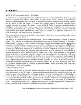 67


DOCUMENTOS

Doc. 5. “[...] El problema del ejecutivo dual francés
A desmedro de la tradición parlamentaria predominante en la historia constitucional francesa y como
reacción a las condiciones políticas antes descritas, la Carta de 1958 tiende a producir un debilitamiento
sensible de las facultades del poder legislativo en beneficio del ejecutivo, tendencia que se acentúa, aún más,
con la Reforma de 1962 que estatuye la elección del Presidente a través de sufragio universal directo,
mediante escrutinio mayoritario a dos vueltas y por un periodo de 7 años En concreto ese debilitamiento se
halla ligado a la limitación de las materias que pueden ser objeto del proceso legislativo y a la introducción
de una serie de mecanismos que vigorizan las prerrogativas presidenciales, como es el caso de la utilización
del referéndum para aprobar popular mente ciertas leyes y el aumento de la capacidad del ejecutivo para
dictar “ordenanzas”, que son decretos con fuerza del ley.
Pero si es evidente el recorte de las facultades parlamentarias, ¿cómo fue el reparto específico de las mismas
entre las dos cabezas del ejecutivo?
Este punto es tal vez uno de los más cuestionados de la Constitución francesa, dada la situación en la que se
halla el Primer Ministro en su calidad de Jefe de Gobierno, colocado en la cuerda floja entre el Presidente y
el Parlamento. En efecto, el Primer Ministro es designado por el Presidente (quien también nombra a los
demás miembros del Gabinete a pro puesta suya, pero a la vez debe contar con la confianza del Parlamento
sometiendo su programa de Gobierno o ciertos proyectos concretos a cuestión de confianza ante la Asamblea
Nacional, y/o soportando la interposición de una moción de censura por parte de la misma Asamblea, pese a
ser este último un mecanismo que tiene muy pocas posibilidades de éxito, en virtud de la disciplina y las
mayorías partidistas al interior del Parlamento (en Francia entre 1959 y 1981 la oposición ha interpuesto la
moción de censura en veinticinco ocasiones y sólo en una oportunidad, el 4 de octubre de 1962, logró
alcanzar sus propósitos). En su trámite, la moción debe ser en primer término suscrita por la décima parte de
los miembros de la Asamblea como mínimo y luego ser aprobada por mayoría. Pero, además, y en cuanto de
hecho, el Presidente puede negarse a firmar los decretos discutidos en Consejo de Ministros, entonces el
Primer Ministro también puede verse forzado a dimitir por obra del Jefe de Estado. A contrario sensu, y por
ser elegido por votación popular, el Presidente no puede ser forzado a dimitir, no depende ni del Gobierno ni
del Parlamento y posee amplios poderes.
Las facultades presidenciales
Observando más de cerca las funciones presidenciales resulta obvio que muchas de ellas corresponden a las
que son comunes a un Jefe de Estado en los sistemas parlamentarios europeos, tales como representar a la
nación, acreditar misiones diplomáticas, promulgar las leyes y nombrar empleados civiles y militares. Pero a
la vez es claro que el Presidente goza también de facultades propiamente gubernamentales: preside el
Consejo de Ministros y tiene la potestad, ya señalada, de someter a referéndum cualquier proyecto de ley
relativo a la organización de los poderes públicos o a la autorización de la ratificación de un tratado que
afecte el funcionamiento institucional. Pero sobre todo cuenta con un poder decididamente gubernamental y
de gran magnitud: puede pronunciar la disolución de la Asamblea Nacional [...]”


                          Julio Rafael Quiñones, Cinco constituciones democráticas, Legis, Bogotá, 1999.
 