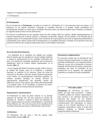 68

Capítulo 4. El régimen político de Francia
3. El Parlamento


El Parlamento
En la Constitución el Parlamento es tratado en el titulo IV, refiriéndose el V a las relaciones entre este órgano y el
Gobierno. Es de carácter bicameral, existiendo la Asamblea Nacional y el Senado. Puede considerarse un
bicameralismo desigual en cuanto que la Asamblea Nacional cuenta con mayores poderes que el Senado; no obstante,
la segunda cámara cuenta con más atribuciones.
En Francia la justificación de una segunda cámara ha sido siempre difícil de explicar, debido fundamentalmente al
carácter aristocrático de la misma, primero, y netamente conservador, después. En este sentido, se ha afirmado que la
segunda cámara se ha interpretado siempre como testimonio de la preocupación de evitar la hegemonía parlamentaria,
considerando como objetivo quitar todo el protagonismo a la Asamblea Nacional; el Senado se nos presenta como una
cámara de reflexión que recoge las aspiraciones de las colectividades territoriales.




De la elección del Parlamento
- Los diputados de la Asamblea son elegidos por sufragio               Documento complementario
directo mientras que los senadores lo son por sufragio indirecto
                                                                       Es necesario resaltar que la introducción del
y asumen la representación de las entidades territoriales del
                                                                       sistema electoral proporcional no supuso una
país. La Constitución contempla, igualmente, que los franceses
                                                                       profunda modificación en la situación política
establecidos fuera de Francia estarán representados en el
                                                                       francesa, ya que sólo es destacable el ascenso
Senado. (Doc. 1)
                                                                       indicado anteriormente de grupos neofascistas
- Con la llegada del Partido Socialista al poder (1981), tanto en      alejándose por tanto los resultados de las
la Jefatura del Estado, como en el Gobierno y Asamblea                 perspectivas de la izquierda, que esperaban
Nacional, se modificó la ley electoral. Hasta esa fecha las            aumentar sus escaños de forma considerable:
elecciones se llevaban a cabo por sistema electoral mayoritario
a dos vueltas, en circunscripciones electorales pequeñas. La
reforma socialista introdujo un sistema electoral de
representación proporcional que pretendía atenuar las
diferencias entre la zona agraria, que estaba sobrerrepresentada
y las grandes urbes. En la actualidad, el gobierno de centro-
derecha, ha vuelto al sistema electoral mayoritario.
                                                                                    VOCABULARIO
                                                                       Parlamento (fr. Parlement, de parler =
Organización y funcionamiento                                          hablar, del bajo latín parabolare = hablar)
                                                                       Asamblea política de carácter representativo
-El Parlamento se reúne de pleno derecho en un periodo
                                                                       que concurre a las supremas funciones de
ordinario de sesiones (art. 28) que comienza el primer día
                                                                       dirección del Estado. En los Estados
laborable de Octubre y termina el último día laborable de
                                                                       modernos el Parlamento es uno de los órganos
Junio. Puede reunirse en sesiones extraordinarias a solicitud del
                                                                       constitucionales más importantes en cuanto
Primer Ministro (art. 29) o de la mayoría de los miembros de la
                                                                       reside en él la función legislativa y en los
Asamblea Nacional, para tratar un determinado orden del día.
                                                                       regímenes democráticos contra la acción del
                                                                       gobierno mediante la llamada función
Atribuciones                                                           inspectora político-financiera.

-El Parlamento vota las leyes y fija las normas sobre
innumerables asuntos. (Doc. 2)
 