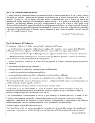 69


Doc. 4. La Asamblea Nacional y el Senado
La superioridad de la Asamblea Nacional con respecto al Senado se manifiesta en el hecho de que el primer ministro
sólo puede ser obligado a dimitir por el Parlamento en el caso de que se apruebe una moción de censura en la
Asamblea Nacional (art. 50). No obstante, el primer ministro está facultado para pedir al Senado que apruebe una
declaración de política general (art. 49). Por otra parte, según el articulo 45, si se produjera un desacuerdo entre las dos
Asambleas y no pudiera ser adoptado un proyecto o una propuesta de ley tras dos lecturas en cada Cámara, o si el
Gobierno hubiera declarado la urgencia después de una sola lectura ante cada Cámara, el ministro tendría la facultad de
provocar la reunión de una comisión mixta paritaria encargada de proponer un texto sobre las disposiciones que queden
a discusión. Si la comisión mixta no llegara a acuerdo adoptando un texto común, la Asamblea Nacional resolvería
sobre el texto elaborado por la misma.
                                                                                     Constitución Política de Francia




Doc. 5. Atribuciones del Parlamento
El Parlamento vota las leyes y fija las normas sobre los siguientes (art. 34) temas:
- Los derechos cívicos y las garantías fundamentales concedidas a los ciudadanos para el ejercicio de las libertades
públicas, las restricciones impuestas por la Defensa Nacional a los ciudadanos en su persona y sus bienes.
- La nacionalidad, el estado y la capacidad de las personas, los regímenes matrimoniales, las sucesiones y donaciones.
- La determinación de los crímenes y delitos, así como las penas que deben ser aplicadas, la amnistía, la creación de
nuevos órdenes de jurisdicción y el estatuto de los magistrados.
- Las bases, las tasas y las modalidades de la exacción de los impuestos de cualquier naturaleza, el régimen de emisión
de la moneda.
La ley fija igualmente las reglas que conciernen a:
- El régimen electoral de las Cámaras parlamentarias y Asambleas locales.
- La creación de categorías de establecimientos públicos.
- Las garantías fundamentales concedidas a los funcionarios civiles y militares del Estado.
La nacionalización de empresas y la conversión de propiedad de empresas del sector público al sector privado.
Determina igualmente los principios fundamentales relativos a la Organización de la Defensa nacional, la enseñanza, el
derecho del trabajo, sindical, seguridad social. etc.
- Por medio de las leyes fiscales, determina los recursos y las cartas del Estado.
Los proyectos de ley, una vez deliberados en Consejo de Ministros y previa consulta al Consejo de Estado, son
presentados en una de las mesas de una de las Cámaras, aunque los proyectos de ley de carácter fiscal deben ser
presentados en primer lugar en la Asamblea Nacional (art. 39).
Elige los miembros del Tribunal Supremo de Justicia, en igual número por la Asamblea Nacional y el Senado (art. 67).
Comparte la iniciativa de revisión de la Constitución y se pronuncia sobre el proyecto o propuesta de revisión,
debiendo ser votado por las dos Asambleas en témimos idénticos, o en Congreso si es convocado por el jefe del Estado,
debiendo en este caso conseguir, mediante propuesta, los tres quintos de los sufragios emitidos.
Ratifica tratados y autoriza la declaración de guerra.
Control del Gobierno: En este caso son muy diferentes las atribuciones de la Asamblea nacional y del Senado, pues
mientras que el primero por el artículo 49 puede provocar la dimisión del Gobierno, el segundo no puede hacerlo.
                                                                                                   Constitución Política
 