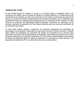7


TRABAJO DEL TUTOR

El tutor tendrá libertad de cátedra en cuanto a su posición teórica o ideológica frente a los
contenidos del módulo, pero la libertad de cátedra no significa libertad en el tratamiento de los
contenidos de los módulos, por tanto, los contenidos son de estricto cumplimiento por parte de los
tutores. Los contenidos podrán complementarse con lecturas adicionales, pero lo obligatorio para
el estudiante frente a la evaluación del aprendizaje son los contenidos de los módulos. En otros
términos, la evaluación del aprendizaje deberá contemplar únicamente los contenidos de los
módulos. Asimismo, la evaluación del Tutor deberá diseñarse para dar cuenta del cubrimiento de
los contenidos del módulo.

El Tutor debe diseñar, planear y programar con suficiente anticipación las actividades de
aprendizaje y los contenidos a desarrollar en cada sesión de tutoría (incluso la primera). También
debe diseñar las estrategias de evaluación del trabajo del estudiante que le permita hacer
seguimiento del proceso de autoaprendizaje del estudiante. Cada crédito se compone de 16 horas
de tutoría presencial o de encuentro presencial y de 32 horas de autoaprendizaje (y este tiempo
de trabajo del estudiante debe ser objeto de seguimiento y evaluación por parte del tutor). Las
asignaturas (módulos) de APT se componen de dos, tres y cuatro créditos.
 