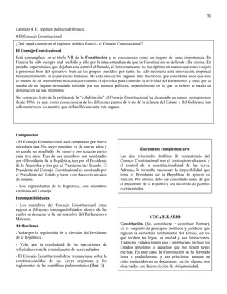 70

Capítulo 4. El régimen político de Francia
4 El Consejo Constitucional
¿Qué papel cumple en el régimen político francés, el Consejo Constitucional?
El Consejo Constitucional
Está contemplado en el título VII de la Constitución y es considerado como un órgano de suma importancia. En
Francia ha sido siempre mal recibido y ello por la idea extendida de que la Constitución se defiende ella misma. En
pasadas experiencias, que dejaban este control al Senado, el funcionamiento no fue óptimo en cuanto que estuvo sujeto
a presiones bien del ejecutivo, bien de los propios partidos: por tanto, ha sido necesaria esta innovación, inspirada
fundamentalmente en experiencias foráneas. Ha sido uno de los órganos más discutidos, por considerar unos que sólo
se trataba de un instrumento más con que contaba el ejecutivo para controlar la actividad del Parlamento, y otros que se
trataba de un órgano demasiado influido por sus asuntos políticos, especialmente en lo que se refiere al modo de
designación de sus miembros
Sin embargo, fruto de la política de la “cohabitación” el Consejo Constitucional ha alcanzado un mayor protagonismo
desde 1986, ya que, como consecuencia de los diferentes puntos de vista de la jefatura del Estado y del Gobierno, han
sido numerosos los asuntos que se han llevado ante este órgano.




Composición
- El Consejo Constitucional está compuesto por nueve
miembros (art.56), cuyo mandato es de nueve años y
                                                                            Documento complementario
no puede ser ampliado Se renueva por terceras partes
cada tres años. Tres de sus miembros son nombrados              Las dos principales ámbitos de competencia del
por el Presidente de la República, tres por el Presidente       Consejo Constitucional son el contencioso electoral y
de la Asamblea y tres por el Presidente del Senado. El          el control de la constitucionalidad de las leyes.
Presidente del Consejo Constitucional es nombrado por           Además, le incumbe reconocer la imposibilidad que
el Presidente del Estado y tiene voto decisorio en caso         tiene el Presidente de la República de ejercer su
de empate.                                                      función. Por último, debe ser consultado antes de que
                                                                el Presidente de la República sea investido de poderes
- Los expresidentes de la República, son miembros
                                                                excepcionales.
vitalicios del Consejo.
Incompatibilidades
- Los miembros del Consejo Constitucional están
sujetos a diferentes incompatibilidades, dentro de las
cuales se destacan la de ser miembro del Parlamento o
                                                                                  VOCABULARIO
Ministro.
                                                                Constitución. (lat. constituere = constituir, formar).
Atribuciones
                                                                Es el conjunto de principios políticos y jurídicos que
- Velar por la regularidad de la elección del Presidente        regulan la estructura fundamental del Estado, de los
de la República.                                                que reciben las leyes, su unidad y sus limitaciones.
- Velar por la regularidad de las operaciones de                Todos los Estados tienen una Constitución, incluso los
referéndum y de la promulgación de sus resultados.              Estados absolutos o aquellos que no tienen leyes
                                                                escritas. En este caso, la Constitución se ha formado
- El Consejo Constitucional debe pronunciarse sobre la          lenta y gradualmente, y sus principios, aunque no
constitucionalidad de las Leyes orgánicas y los                 estén contenidos en un documento escrito alguno, son
reglamentos de las asambleas parlamentarias (Doc. 1)            observados con la convicción de obligatoriedad.
 