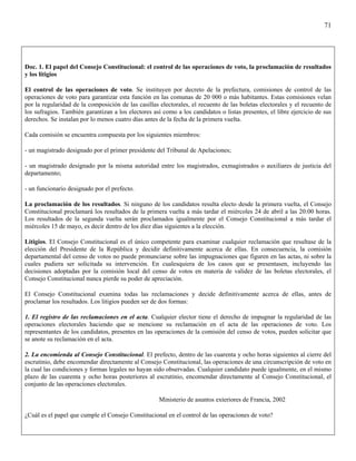 71




Doc. 1. El papel del Consejo Constitucional: el control de las operaciones de voto, la proclamación de resultados
y los litigios

El control de las operaciones de voto. Se instituyen por decreto de la prefectura, comisiones de control de las
operaciones de voto para garantizar esta función en las comunas de 20 000 o más habitantes. Estas comisiones velan
por la regularidad de la composición de las casillas electorales, el recuento de las boletas electorales y el recuento de
los sufragios. También garantizan a los electores así como a los candidatos o listas presentes, el libre ejercicio de sus
derechos. Se instalan por lo menos cuatro días antes de la fecha de la primera vuelta.

Cada comisión se encuentra compuesta por los siguientes miembros:

- un magistrado designado por el primer presidente del Tribunal de Apelaciones;

- un magistrado designado por la misma autoridad entre los magistrados, exmagistrados o auxiliares de justicia del
departamento;

- un funcionario designado por el prefecto.

La proclamación de los resultados. Si ninguno de los candidatos resulta electo desde la primera vuelta, el Consejo
Constitucional proclamará los resultados de la primera vuelta a más tardar el miércoles 24 de abril a las 20:00 horas.
Los resultados de la segunda vuelta serán proclamados igualmente por el Consejo Constitucional a más tardar el
miércoles 15 de mayo, es decir dentro de los diez días siguientes a la elección.

Litigios. El Consejo Constitucional es el único competente para examinar cualquier reclamación que resultase de la
elección del Presidente de la República y decidir definitivamente acerca de ellas. En consecuencia, la comisión
departamental del censo de votos no puede pronunciarse sobre las impugnaciones que figuren en las actas, ni sobre la
cuales pudiera ser solicitada su intervención. En cualesquiera de los casos que se presentasen, incluyendo las
decisiones adoptadas por la comisión local del censo de votos en materia de validez de las boletas electorales, el
Consejo Constitucional nunca pierde su poder de apreciación.

El Consejo Constitucional examina todas las reclamaciones y decide definitivamente acerca de ellas, antes de
proclamar los resultados. Los litigios pueden ser de dos formas:

1. El registro de las reclamaciones en el acta. Cualquier elector tiene el derecho de impugnar la regularidad de las
operaciones electorales haciendo que se mencione su reclamación en el acta de las operaciones de voto. Los
representantes de los candidatos, presentes en las operaciones de la comisión del censo de votos, pueden solicitar que
se anote su reclamación en el acta.

2. La encomienda al Consejo Constitucional. El prefecto, dentro de las cuarenta y ocho horas siguientes al cierre del
escrutinio, debe encomendar directamente al Consejo Constitucional, las operaciones de una circunscripción de voto en
la cual las condiciones y formas legales no hayan sido observadas. Cualquier candidato puede igualmente, en el mismo
plazo de las cuarenta y ocho horas posteriores al escrutinio, encomendar directamente al Consejo Constitucional, el
conjunto de las operaciones electorales.

                                                     Ministerio de asuntos exteriores de Francia, 2002

¿Cuál es el papel que cumple el Consejo Constitucional en el control de las operaciones de voto?
 