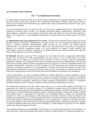 77

ACTIVIDADES Y DOCUMENTOS

                                       Doc 2 “La administración territorial.

La administración territorial, heredera de una larga tradición centralizadora, ha registrado importantes cambios a lo
largo de los últimos veinte años. A primera vista, su organización puede parecer compleja. Efectivamente, Francia es
uno de los pocos Estados de la Unión Europea que combina cuatro niveles de administración territorial: Estado, región,
departamento y municipio.

La ley de descentralización del 2 de marzo de 1982 y los textos que la completan patentizan la voluntad política de
modificar las relaciones entre el Estado y las entidades territoriales (regiones, departamentos, municipios). Estas
últimas disponen actualmente de una autonomía de decisión mucho más amplia: los nuevos textos han operado un
reparto de las competencias y responsabilidades administrativas y presupuestarias entre el poder central y los poderes
locales.

La administración local: una organización de tres niveles. La organización territorial de Francia abarca tres niveles
de administración: el municipio, el departamento y la región, que son a la vez circunscripciones administrativas del
Estado y entidades territoriales descentralizadas. Desde el punto de vista jurídico, una entidad territorial
descentralizada es una persona moral de derecho público (con una denominación, un territorio, un presupuesto,
personal, etc.) dotada de competencias propias y de cierta autonomía con respecto al poder central.A estas
colectividades se suman los territorios de ultramar y las entidades territoriales de estatuto particular (París, Marsella,
Lyon, Córcega, Mayotte y Saint-Pierre-et-Miquelon).

El Municipio. Instituido a partir de 1789, el municipio es la estructura básica de la organización administrativa
francesa. Hay en Francia casi 37.000 municipalidades, cifra muy superior a la de los demás países de la Unión
Europea, pero que se explica por el hecho de que este término se aplica en Francia a todas las comunidades
organizadas, cualquiera sea su magnitud (un 80% de los municipios tienen menos de 1.000 habitantes). Esta situación
ha llevado a los poderes públicos a incitar al agrupamiento de los municipios, en forma de comunidades urbanas o de
sindicatos intermunicipales. Asimismo, la ley del 6 de febrero de 1992 ha propuesto nuevas formas de cooperación
tendientes a racionalizar la gestión de las municipalidades, en función de sus intereses comunes. De hecho, tales
acercamientos suelen limitarse a la puesta en común de ciertos servicios. Las fusiones son sumamente escasas, lo cual
indica que el municipio sigue siendo una referencia fuerte para la identidad de sus habitantes y sus mandatarios.

Como el departamento y la región, el municipio dispone de un órgano deliberante, el consejo municipal, y de una
autoridad ejecutiva, el alcalde, elegido por el consejo. El número de concejales depende de la cuantía de la población.
Elegidos con mandato de seis años por sufragio universal directo, éstos adoptan las grandes orientaciones de la política
municipal, aprueban el presupuesto, administran los bienes comunales, especialmente los edificios e instalaciones
escolares del primer ciclo de la enseñanza, y definen el funcionamiento de la administración comunal.

Las atribuciones del alcalde son de dos órdenes, puesto que es a la vez la autoridad elegida del municipio y el
representante del Estado en el territorio comunal. En su calidad de autoridad ejecutiva del municipio, aplica las
decisiones del consejo, representa a la municipalidad en el plano jurídico, propone y ejecuta el presupuesto, provee a la
conservación y a la administración del patrimonio comunal y expide las licencias de construcción. Además, el alcalde
posee poderes propios: es responsable de la seguridad y de la salubridad públicas y dispone de la administración
comunal, de la cual es el jefe jerárquico. Como representante del Estado, el alcalde es oficial del Registro Civil
(celebración de matrimonios, etc.), y oficial de policía judicial bajo la autoridad del Fiscal de la República. Por último,
asume ciertas funciones administrativas: publicidad de las leyes y reglamentos y confección de las listas electorales.
Los actos del alcalde son actos administrativos unilaterales, generalmente bandos u ordenanzas municipales, sometidas
al control de legalidad cuando actúa como ejecutivo municipal, y al poder jerárquico del prefecto (ver más adelante)
cuando actúa como representante del Estado.

Las competencias propias de la municipalidad se refieren, pues, a las acciones de proximidad: se han extendido en la
esfera económica y social, donde durante largo tiempo se limitaron a otorgar subsidios a las empresas generadoras de
 