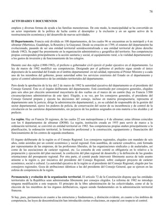 78

ACTIVIDADES Y DOCUMENTOS

empleos y diversas formas de ayuda a las familias menesterosas. De este modo, la municipalidad se ha convertido en
un actor importante de la política de lucha contra el desempleo y la exclusión y en un agente activo de la
reestructuración económica y del desarrollo de nuevas actividades.

El Departamento. Francia está dividida en 100 departamentos, de los cuales 96 se encuentran en la metrópoli y 4 en
ultramar (Martinica, Guadalupe, la Reunión y la Guayana). Desde su creación en 1789, el estatuto del departamento ha
evolucionado, pasando de ser una entidad territorial semidescentralizada a una entidad territorial de pleno derecho
(desde 1982). Su papel fue preeminente en la organización administrativa y geográfica del territorio. Sus competencias
propias corresponden principalmente a la acción sanitaria y social, al equipamiento rural, a la vialidad departamental y
a los gastos de inversión y de funcionamiento de los colegios.

Durante casi dos siglos (1800-1982), el prefecto o gobernador civil ejerció el poder ejecutivo en el departamento. La
ley de marzo de 1982 modificó sus competencias. Designado por el gobierno el prefecto sigue siendo el único
depositario de la autoridad del Estado en el ámbito departamental: en tal calidad, representa al Primer Ministro y a cada
uno de los miembros del gobierno, posee autoridad sobre los servicios exteriores del Estado en el departamento y
ejerce el control administrativo de las entidades territoriales del departamento.

Pero desde la aprobación de la ley del 2 de marzo de 1982 la autoridad ejecutiva del departamento es el presidente del
Consejo General. Éste es el órgano deliberante del departamento. Está constituido por consejeros generales, elegidos
para seis años por elección uninominal mayoritaria de dos vueltas en el marco de un cantón (hay en Francia 3.500
circunscripciones administrativas de este tipo). Elegido, a su vez, por los consejeros generales, el presidente del
Consejo General prepara y ejecuta las decisiones del consejo, incluso en materia presupuestaria; representa al
departamento ante la justicia; dirige la administración departamental; y, en su calidad de responsable de la gestión del
sector departamental, ejerce los poderes de policía, de conservación del sector de su incumbencia y de control de la
circulación en las carreteras departamentales, sin perjuicio de los poderes asignados en esta materia a los alcaldes y al
prefecto.

La región. Hay en Francia 26 regiones, de las cuales 22 son metropolitanas y 4 de ultramar; estas últimas coinciden
con los 4 departamentos de ultramar (DOM). La región, institución creada en 1955 para servir de marco a la
ordenación territorial, se convirtió en entidad territorial en 1982. Sus competencias propias atañen principalmente a la
planificación, la ordenación territorial, la formación profesional y la construcción, equipamiento y financiación del
funcionamiento de los centros de segunda enseñanza.

El órgano deliberante de la región es el Consejo Regional. Los consejeros regionales, elegidos con mandato de seis
años, están asistidos por un comité económico y social regional. Esta asamblea, de carácter consultivo, está formada
por representantes de las empresas, de las profesiones liberales, de las organizaciones sindicales y de asalariados, así
como de las asociaciones de carácter regional, etc. La consulta de este comité es obligatoria en lo relativo a la
preparación y ejecución del plan nacional, la confección del plan regional de desarrollo y la definición de las grandes
orientaciones del presupuesto regional. Por otra parte, el comité puede intervenir libremente acerca de todo asunto
atinente a la región o, por iniciativa del presidente del Consejo Regional, sobre cualquier proyecto de carácter
económico, social o cultural. La autoridad ejecutiva de la región es el presidente del Consejo Regional, elegido por los
consejeros regionales. Goza de atribuciones idénticas a las del presidente del Consejo General, que se ejercen en las
esferas de competencia de la región.

Permanencia y evolución de la organización territorial. El artículo 72 de la Constitución dispone que las entidades
territoriales de la República sean administradas libremente por consejos elegidos. La reforma de 1982 no introdujo
ninguna modificación a este respecto. El principio de la libre administración de las colectividades, como el de la
elección de los miembros de los órganos deliberativos, siguen siendo fundamentales en la administración territorial
francesa.

Si hay, pues, permanencia en cuanto a las estructuras y fundamentos, y distinción evidente, en cuanto a los ámbitos de
competencia, las leyes de descentralización han introducido ciertas evoluciones, en especial con respecto al control.
 