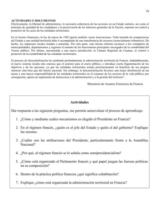 79

ACTIVIDADES Y DOCUMENTOS
Efectivamente, la libertad de administrarse, la necesaria coherencia de las acciones en un Estado unitario, así como el
principio de igualdad de los ciudadanos y la preservación de los intereses generales de la Nación, suponen un control a
posteriori de los actos de las entidades territoriales.

En el terreno financiero, la ley de marzo de 1982 aporta también varias innovaciones. Todo traslado de competencias
del Estado a una entidad territorial debe ir acompañado de una transferencia de recursos (esencialmente tributarios). De
hecho, los impuestos locales tienden a aumentar. Por otra parte, esta misma reforma reconoce a los contadores de
municipalidades, departamentos y regiones el estatuto de los funcionarios principales encargados de la contabilidad del
Tesoro público. Por último, encomienda a una nueva jurisdicción, la Cámara Regional de Cuentas, el control a
posteriori de la contabilidad de las entidades territoriales.

El proceso de descentralización ha cambiado profundamente la administración territorial de Francia. Indudablemente,
el nuevo sistema resulta más oneroso que el anterior para el erario público, e introduce cierta fragmentación de los
objetivos y de las opciones, ya que las entidades territoriales actúan prioritariamente en beneficio de sus propios
intereses más bien que del interés nacional. Sin embargo, la descentralización favorece una mejor distribución de las
tareas y una mayor responsabilidad de las entidades territoriales en el conjunto de los sectores de la vida pública; por
consiguiente, aporta un suplemento de democracia a la administración y a la gestión del territorio”.

                                                                  Ministerio de Asuntos Exteriores de Francia




                                                   Actividades

Dar respuesta a las siguiente preguntas, me permite autoevaluar el proceso de aprendizaje.

    1. ¿Cómo y mediante cuáles mecanismos es elegido el Presidente en Francia?

    2. En el régimen francés, ¿quién es el jefe del Estado y quién el del gobierno? Explique
       las razones.

    3. ¿Cuáles son las atribuciones del Presidente, particularmente frente a la Asamblea
       Nacional?

    4. ¿Por qué, al régimen francés se le señala como semipresidencialista?

    5. ¿Cómo está organizado el Parlamento francés y qué papel juegan las fuerzas políticas
       en su composición?

    6. Dentro de la práctica política francesa ¿qué significa cohabitación?

    7. Explique ¿cómo está organizada la administración territorial en Francia?
 