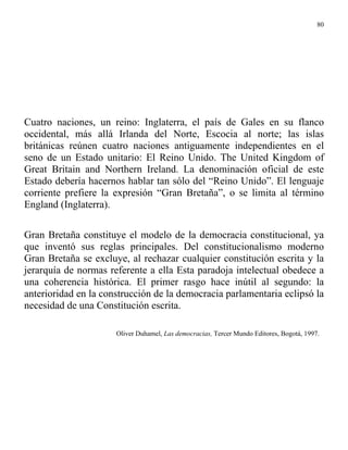 80




Cuatro naciones, un reino: Inglaterra, el país de Gales en su flanco
occidental, más allá Irlanda del Norte, Escocia al norte; las islas
británicas reúnen cuatro naciones antiguamente independientes en el
seno de un Estado unitario: El Reino Unido. The United Kingdom of
Great Britain and Northern Ireland. La denominación oficial de este
Estado debería hacernos hablar tan sólo del “Reino Unido”. El lenguaje
corriente prefiere la expresión “Gran Bretaña”, o se limita al término
England (Inglaterra).

Gran Bretaña constituye el modelo de la democracia constitucional, ya
que inventó sus reglas principales. Del constitucionalismo moderno
Gran Bretaña se excluye, al rechazar cualquier constitución escrita y la
jerarquía de normas referente a ella Esta paradoja intelectual obedece a
una coherencia histórica. El primer rasgo hace inútil al segundo: la
anterioridad en la construcción de la democracia parlamentaria eclipsó la
necesidad de una Constitución escrita.

                      Oliver Duhamel, Las democracias, Tercer Mundo Editores, Bogotá, 1997.
 