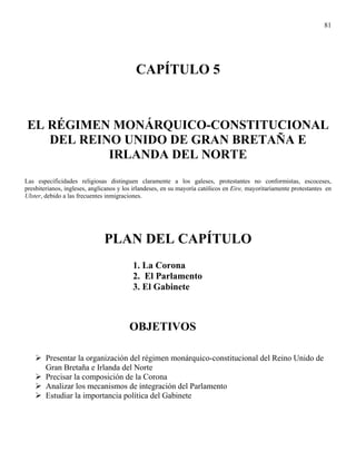 81




                                           CAPÍTULO 5


EL RÉGIMEN MONÁRQUICO-CONSTITUCIONAL
   DEL REINO UNIDO DE GRAN BRETAÑA E
           IRLANDA DEL NORTE
Las especificidades religiosas distinguen claramente a los galeses, protestantes no conformistas, escoceses,
presbiterianos, ingleses, anglicanos y los irlandeses, en su mayoría católicos en Eire, mayoritariamente protestantes en
Ulster, debido a las frecuentes inmigraciones.




                               PLAN DEL CAPÍTULO
                                          1. La Corona
                                          2. El Parlamento
                                          3. El Gabinete



                                        OBJETIVOS

        Presentar la organización del régimen monárquico-constitucional del Reino Unido de
        Gran Bretaña e Irlanda del Norte
        Precisar la composición de la Corona
        Analizar los mecanismos de integración del Parlamento
        Estudiar la importancia política del Gabinete
 