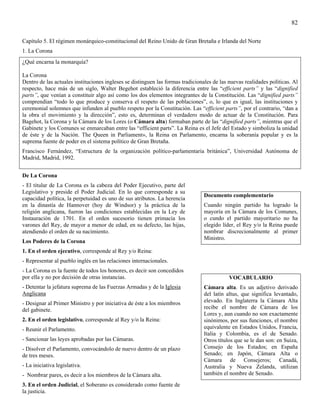 82

Capítulo 5. El régimen monárquico-constitucional del Reino Unido de Gran Bretaña e Irlanda del Norte
1. La Corona
¿Qué encarna la monarquía?

La Corona
Dentro de las actuales instituciones ingleses se distinguen las formas tradicionales de las nuevas realidades políticas. Al
respecto, hace más de un siglo, Walter Begehot estableció la diferencia entre las “efficient parts” y las “dignified
parts”, que venían a constituir algo así como los dos elementos integrantes de la Constitución. Las “dignified parts”
comprendían “todo lo que produce y conserva el respeto de las poblaciones”, o, lo que es igual, las instituciones y
ceremonial solemnes que infunden al pueblo respeto por la Constitución. Las “efficient parts”, por el contrario, “dan a
la obra el movimiento y la dirección”, esto es, determinan el verdadero modo de actuar de la Constitución. Para
Bagehot, la Corona y la Cámara de los Lores (o Cámara alta) formaban parte de las “dignified parts”, mientras que el
Gabinete y los Comunes se enmarcaban entre las “efficient parts”. La Reina es el Jefe del Estado y simboliza la unidad
de éste y de la Nación. The Queen in Parliament», la Reina en Parlamento, encarna la soberanía popular y es la
suprema fuente de poder en el sistema político de Gran Bretaña.
Francisco Fernández, “Estructura de la organización político-parlamentaria británica”, Universidad Autónoma de
Madrid, Madrid, 1992.


De La Corona
- El titular de La Corona es la cabeza del Poder Ejecutivo, parte del
Legislativo y preside el Poder Judicial. En lo que corresponde a su
                                                                                 Documento complementario
capacidad política, la perpetuidad es uno de sus atributos. La herencia
en la dinastía de Hannover (hoy de Windsor) y la práctica de la                  Cuando ningún partido ha logrado la
religión anglicana, fueron las condiciones establecidas en la Ley de             mayoría en la Cámara de los Comunes,
Instauración de 1701. En el orden sucesorio tienen primacía los                  o cundo el partido mayoritario no ha
varones del Rey, de mayor a menor de edad, en su defecto, las hijas,             elegido líder, el Rey y/o la Reina puede
atendiendo el orden de su nacimiento.                                            nombrar discrecionalmente al primer
                                                                                 Ministro.
Los Poderes de la Corona
1. En el orden ejecutivo, corresponde al Rey y/o Reina:
- Representar al pueblo inglés en las relaciones internacionales.
- La Corona es la fuente de todos los honores, es decir son concedidos
por ella y no por decisión de otras instancias.                                             VOCABULARIO
- Detentar la jefatura suprema de las Fuerzas Armadas y de la Iglesia            Cámara alta. Es un adjetivo derivado
Anglicana                                                                        del latín altus, que significa levantado,
- Designar al Primer Ministro y por iniciativa de éste a los miembros            elevado. En Inglaterra la Cámara Alta
del gabinete.                                                                    recibe el nombre de Cámara de los
                                                                                 Lores y, aun cuando no son exactamente
2. En el orden legislativo, corresponde al Rey y/o la Reina:                     sinónimos, por sus funciones, el nombre
- Reunir el Parlamento.                                                          equivalente en Estados Unidos, Francia,
                                                                                 Italia y Colombia, es el de Senado.
- Sancionar las leyes aprobadas por las Cámaras.                                 Otros títulos que se le dan son: en Suiza,
- Disolver el Parlamento, convocándolo de nuevo dentro de un plazo               Consejo de los Estados; en España
de tres meses.                                                                   Senado; en Japón, Cámara Alta o
                                                                                 Cámara de Consejeros; Canadá,
- La iniciativa legislativa.                                                     Australia y Nueva Zelanda, utilizan
- Nombrar pares, es decir a los miembros de la Cámara alta.                      también el nombre de Senado.
3. En el orden Judicial, el Soberano es considerado como fuente de
la justicia.
 
