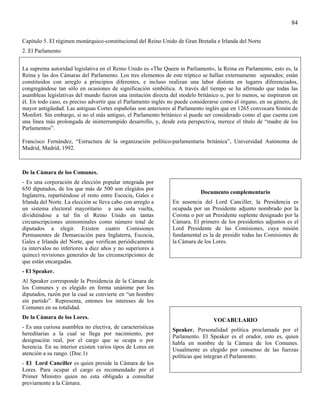 84

Capítulo 5. El régimen monárquico-constitucional del Reino Unido de Gran Bretaña e Irlanda del Norte
2. El Parlamento


La suprema autoridad legislativa en el Reino Unido es «The Queen in Parliament», la Reina en Parlamento, esto es, la
Reina y las dos Cámaras del Parlamento. Los tres elementos de este tríptico se hallan externamente separados; están
constituidos con arreglo a principios diferentes, e incluso realizan una labor distinta en lugares diferenciados,
congregándose tan sólo en ocasiones de significación simbólica. A través del tiempo se ha afirmado que todas las
asambleas legislativas del mundo fueron una imitación directa del modelo británico o, por lo menos, se inspiraron en
él. En todo caso, es preciso advertir que el Parlamento inglés no puede considerarse como el órgano, en su género, de
mayor antigüedad. Las antiguas Cortes españolas son anteriores al Parlamento inglés que en 1265 convocara Simón de
Monfort. Sin embargo, si no el más antiguo, el Parlamento británico sí puede ser considerado como el que cuenta con
una línea más prolongada de ininterrumpido desarrollo, y, desde esta perspectiva, merece el título de “madre de los
Parlamentos”.

Francisco Fernández, “Estructura de la organización político-parlamentaria británica”, Universidad Autónoma de
Madrid, Madrid, 1992.



De la Cámara de los Comunes.
- Es una corporación de elección popular integrada por
650 diputados, de los que más de 500 son elegidos por
                                                                           Documento complementario
Inglaterra, repartiéndose el resto entre Escocia, Gales e
Irlanda del Norte. La elección se lleva cabo con arreglo a     En ausencia del Lord Canciller, la Presidencia es
un sistema electoral mayoritario a una sola vuelta,            ocupada por un Presidente adjunto nombrado por la
dividiéndose a tal fin el Reino Unido en tantas                Corona o por un Presidente suplente designado por la
circunscripciones uninominales como número total de            Cámara. El primero de los presidentes adjuntos es el
diputados a elegir. Existen cuatro Comisiones                  Lord Presidente de las Comisiones, cuya misión
Permanentes de Demarcación para Inglaterra, Escocia,           fundamental es la de presidir todas las Comisiones de
Gales e Irlanda del Norte, que verifican periódicamente        la Cámara de los Lores.
(a intervalos no inferiores a diez años y no superiores a
quince) revisiones generales de las circunscripciones de
que están encargadas.
- El Speaker.
Al Speaker corresponde la Presidencia de la Cámara de
los Comunes y es elegido en forma unánime por los
diputados, razón por la cual se convierte en “un hombre
sin partido”. Representa, entones los intereses de los
Comunes en su totalidad.
De la Cámara de los Lores.
                                                                                 VOCABULARIO
- Es una curiosa asamblea no electiva, de características
                                                               Speaker. Personalidad política proclamada por el
hereditarias a la cual se llega por nacimiento, por
                                                               Parlamento. El Speaker es el orador, esto es, quien
designación real, por el cargo que se ocupa o por
                                                               habla en nombre de la Cámara de los Comunes.
herencia. En su interior existen varios tipos de Lores en
                                                               Usualmente es elegido por consenso de las fuerzas
atención a su rango. (Doc.1)
                                                               políticas que integran el Parlamento.
- El Lord Canciller es quien preside la Cámara de los
Lores. Para ocupar el cargo es recomendado por el
Primer Ministro quien no esta obligado a consultar
previamente a la Cámara.
 