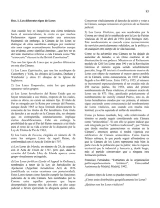 85

Doc. 1. Los diferentes tipos de Lores                       Conservan vitaliciamente el derecho de asistir y votar a
                                                            la Cámara, aunque renuncien al ejercicio de su función
                                                            judicial.
Aun cuando hoy es inequívoca una cierta tendencia           3) Los Lores Vitalicios, que son nombrados por la
hacia el unicameralismo, lo cierto es que muchos            Corona en virtud de lo establecido por la Ley de Pairías
Parlamentos siguen conservando una estructura
                                                            vitalicias de 30 de abril de 1958 (Life Peerages Act).
bicameral; sin embargo, la Cámara de los Lores se
                                                            Este nombramiento se concede como reconocimiento
distingue de otras asambleas análogas por mantener
                                                            de servicios particularmente señalados, en la política o
aún unos rasgos acentuadamente hereditarios aunque
                                                            en cualquier otro campo de la vida nacional.
sea evidente, como significa Jennings ...que hoy no es
del todo ilustrativo referirse a esta Cámara como “the      Como se ha advertido esta Cámara no ha dejado de
“aristocratic” elernent in the British Constitution”.       aumentar de tamaño, a un ritmo contrario al de
                                                            disminución de sus poderes. Mientras en el Parlamento
Tres son los tipos de Lores que se pueden diferenciar
                                                            modelo de 1265 los Lores eran 190 y en la Revolución
en esta alta Cámara:
                                                            Gloriosa el número seguía siendo sensiblemente
1) Los Lores Espirituales, que son los arzobispos de        parecido, Jorge III iniciará el nombramiento masivo de
Cantorbery y York, los obispos de Londres, Durham y         Lores con objeto de mantener el mayor apoyo posible
Winchester y otros 21 obispos de la Iglesia de              en la Cámara, como consecuencia, en 1830 se había
Inglaterra.                                                 llegado a los 400 Lores. Entre 1935 y 1955, el número
                                                            se incrementó espectacularmente al ser creadas más de
2) Los Lores Temporales, entre los que pueden
                                                            250 nuevas pairías. En 1958, antes del primer
separarse varios grupos:
                                                            nombramiento de Pares vitalicios, el número exacto de
a) Los Lores hereditarios del Reino Unido que no            Lores era de 873. Hoy, paralizado prácticamente el
hayan renunciado a sus títulos, respecto de los cuales,     nombramiento de «newly created Peers», esto es, de
como es obvio, no existe un número fijo. El título de       Lores hereditarios creados por vez primera, el número
Par es otorgado por la Reina por consejo del Premier,       sigue creciendo como consecuencia del nombramiento
aunque desde 1965 se haya limitado drásticamente la         de Lores vitalicios, aun cuando con mucha más
concesión de los títulos de Par hereditario. Este título    lentitud, ya se ha superado el millar de miembros.
da derecho a un escaño en la Cámara alta, no obstante
                                                            Como ya hemos reseñado, hoy, sólo relativizando el
que, en contrapartida, estatutariamente, implique
                                                            término se puede seguir considerando esta Cámara
ciertas descalificaciones. Cabe sin embargo la
                                                            como “aristocrática”. Si con ello se quiere indicar que
posibilidad de que el Par del Reino renuncie a tal título
                                                            está integrada por la “nobleza tradicional”, por “títulos
para el resto de su vida a tenor de lo dispuesto por la
                                                            que desde muchas generaciones se sientan en la
Ley de Títulos de Par de 1963,
                                                            Cámara”, entonces apenas si tendrá vigencia ese
b) Los Lores de Escocia, elegidos en número de 16           calificativo de Cámara aristocrática. Como García
entre los antiguos Lores de aquel Reino, de                 Pelayo subraya, lo que puede seguir afirmándose es
conformidad con el Acta de Unión de 1707.                   que la Cámara de los Lores representa más bien la
                                                            parte rica de la población que la pobre; más la riqueza
c) Los Lores de Irlanda, en número de 28, de acuerdo
                                                            territorial que la industrial y bancaria y, desde luego,
con el Acta de Unión de 1707, pero que, dada la
                                                            más al partido conservador que a ninguna otra
creación del Estado Libre de Irlanda aparece como
                                                            formación política.
grupo virtualmente extinguido,
                                                            Francisco Fernández, “Estructura de la organización
d) Los Lores jurídicos (Lords of Appeal in Ordinary),
                                                            político-parlamentaria   británica”,    Universidad
nombrados a tenor de la Ley de Jurisdicción de
                                                            Autónoma de Madrid, Madrid, 1992.
Apelación (Appellate Jurisdiction Act) de 1876
(modificada en varias ocasiones con posterioridad).
Estos Lores tienen como función cumplir las funciones       ¿Cuántos tipos de Lores se pueden mencionar?
judiciales de la alta Cámara. Son nombrados por la
                                                            ¿Cómo están distribuidos geográficamente los Lores?
Corona entre aquellas personas que hayan
desempeñado durante más de dos años un alto cargo           ¿Quiénes son los Lores vitalicios?
judicial o lleven ejerciendo la abogacía quince años.
 