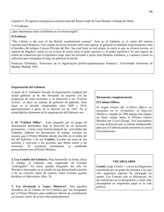 86

Capítulo 5. El régimen monárquico-constitucional del Reino Unido de Gran Bretaña e Irlanda del Norte
3. El Gabinete
¿Qué importancia tiene el Gabinete en el sistema inglés?
El Gabinete
“The Cabinet is the core of ihe British constitutional systems”. Esto es, el Gabinete es el centro del sistema
constitucional británico. Aun cuando no existe acuerdo sobre este aspecto, el gabinete es señalado históricamente como
el heredero del antiguo Consejo Privado del Rey. Sea cual fuere su real origen, lo cierto es que su eficacia secreta, en
opinión de Bagehot, reside en ser el lazo de unión entre el poder ejecutivo y el poder legislativo. Es una especie de
centro de contención que el legislativo elige entre las personas a quien tiene bastante confianza, y a quienes conoce lo
suficiente para otorgarles el cargo de gobernar la nación.
Francisco Fernández, “Estructura de la organización político-parlamentaria británica”, Universidad Autónoma de
Madrid, Madrid, 1992.




Organización del Gabinete
A partir de F, Fernández Secado, la organización compleja del
actual gabinete se ha ido formando de acuerdo con las
                                                                        Documento complementario
exigencias de cada momento, y la transición a un “Cabinet
System”, es decir un sistema de gobierno de gabinete, tiene             El Cabinet Officce
lugar en el período comprendido entre 1868 y 1914,
                                                                        El origen remoto del «Cabinet Office» se
particularmente a partir de la Reform Act de 1867. En la
                                                                        encuentra en el «Committee of Imperial
actualidad los elementos de la organización del Gabinete son:
                                                                        Defence», surgido en 1904 aunque este órgano
                                                                        no fuera creado hasta la Primera Guerra
                                                                        Mundial por Lloyd George. Tan trascendente
1. El “Cabinet Office”. Está integrado por un grupo de
                                                                        es esta institución que se estima indispensable
funcionarios destacados, bajo la dirección de un secretario
                                                                        para que el Gabinete pueda mantener su actual
permanente, y tiene como función preparar las actividades del
Gabinete, elaborar los documentos de trabajo, estudiar los              funcionamiento.
asuntos que el Primer Ministro decide inscribir en el orden del
día del Gabinete o de sus Comités, levantar las actas de sus
sesiones y convocar a las personas que deban asistir a las
reuniones. El secretario permanente es nombrado
personalmente por el Primer Ministro.


2. Los Comités del Gabinete. Para desarrollar en forma eficaz
el trabajo, el Gabinete esta organizado en Comités                                    VOCABULARIO
“restringidos”. En éstos, quedan integrados tan sólo los                Comité. (ingl. Comité = comisión) Organismo
Ministros interesados en el estudio de una determinada cuestión         constituido por un grupo de personas a los que
o de un concreto orden de asuntos. Estos Comités pueden                 otro organismo superior ha encargado un
dividirse en Subcomités. (Doc. X)                                       asunto. Los Comités sólo se diferencian de
                                                                        las comisiones en su designación y cómo ellas
                                                                        desempeñan un importante papel en la vida
3. Los Overlords o “super Ministros”. Son aquellos                      política.
miembros de la Cámara de los Comunes que son designados
por el Primer Ministro para establecer labores de coordinación
en sectores claves de la actividad gubernamental.
 