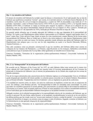 87



Doc. 1. Los miembros del Gabinete
El número de miembros del Gabinete ha oscilado según las épocas y circunstancias. En el siglo pasado, hay un tipo de
Gabinete que pudiéramos considerar “normal”, que consta, en el periodo anterior a la Primera Guerra Mundial, de 19
miembros; oscila entre 20 y 22 en la etapa de entreguerras, y a partir de 1945, ha descendido a una media de 17. En
períodos “anormales”, como la Primera Gran Guerra (1916-1919); la crisis económica (1931) y la Segunda Guerra
Mundial (1939-1945), el Gabinete se redujo al mínimo para asegurar la rapidez y eficacia en la adopción de sus
decisiones, esto es, una mayor funcionalidad. Especial relevancia tuvo al respecto el «War Cabinet», formado por
Neville Chamberlain el 3 de septiembre de 1939 y ratificado por Winston Churchill en mayo de 1940.
En general, puede afirmarse que el tamaño adecuado del Gabinete es algo que dependerá de la personalidad del
Premier. En cuanto a qué Departamentos deben hallarse representados en el Gabinete, tampoco aquí pueden darse “a
priori” reglas fijas. Como advierte Fraga, desde un punto de vista constitucional, ningún Ministro ha de formar parte
necesariamente del Gabinete. Bien es verdad que se observa una cierta tendencia a que algunos Departamentos estén
siempre y a que otros no estén casi nunca. En términos generales, puede afirmarse que dentro del Gabinete están los
Departamentos más antiguos que, a su vez, son los más importantes en cuanto a su función (Hacienda, Defensa,
Asuntos Exteriores...)
Hoy cabe considerar como un principio constitucional el que los miembros del Gabinete deben tener asiento en
cualquiera de las Cámaras del Parlamento, y el Premier, específicamente en los Comunes, habiéndose consolidado
como práctica el que el secretario del Foreing Office debe igualmente ser miembro de la Cámara baja.
Francisco Fernández, “Estructura de la organización político-parlamentaria británica”, Universidad Autónoma de
Madrid, Madrid, 1992.




Doc. 2. La “homogeneidad” de los integrantes del Gabinete
De acuerdo con la “Ministers of the Crown Act” de 1937, en cada Gabinete deben tener asiento por lo menos tres
Lores, además del Lord Canciller. La realidad nos muestra cómo la creciente preponderancia de los Comunes ha
propiciado la formación de Gabinetes con el mínimo de parlamentarios de la Cámara alta exigido por las normas de
derecho estatutario.
Uno de los rasgos estructurales más característicos de los Gabinetes ingleses es su homogeneidad. Esto es, el Gabinete
queda integrado por miembros del mismo partido. La solución parece concordar con el carácter británico. Recordemos
que ya Disraeli afirmaba: “England does not love Coalitions”, esto es, Inglaterra no gusta de las coaliciones.
Y la realidad nos muestra cómo, en efecto, son raras las coaliciones en Inglaterra; existen tan sólo en situaciones de
crisis. Sin embargo, como Burdeau advierte, “tal homogeneidad no debe ser entendida como unanimidad”. Es cierto
que todos sus miembros pertenecen al mismo partido, pero precisamente su actitud refleja la diversidad de tendencias
coexistentes en el mismo. Sólo así puede explicarse el hecho un tanto paradójico de la relativa inestabilidad ministerial
(a nivel individual) que en determinados Gabinetes homogéneos se ha podido constatar en ocasiones.
Obligado corolario, de la referida homogeneidad es la responsabilidad colectiva de los miembros del Gabinete, que no
excluye la personal. De esta forma, indica Romero, se ha ampliado considerablemente la razón de ser de este artificio
de defensa política que fue creado como un “recurso para mantener la fuerza y unidad de partido” y ha avanzado hasta
el punto de identificar el ataque a un ministro como un ataque a todo el Gobierno, llegando a enraizar al Gabinete con
la Administración en una apretada integración de responsabilidades.
Francisco Fernández, “Estructura de la organización político-parlamentaria británica”, Universidad Autónoma de
Madrid, Madrid, 1992.
 