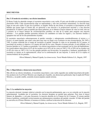88

DOCUMENTOS


Doc 3. El modo de escrutinio y sus efectos inmediatos
El Reino Unido ha admitido siempre el escrutinio mayoritario a una vuelta. El país está dividido en circunscripciones
electorales (650). Cada circunscripción elige un representante y sólo uno (escrutinio uninominal). La elección tiene
lugar en una sola vuelta. El que sea el primero, es elegido. Dicho de otra forma, el escrutinio se descompone en 650
batallas que tienen lugar el mismo día, en oposición a una elección a la proporcional nacional y a una elección
presidencial. El objetivo, para un partido que desee gobernar, no es obtener el mayor número de votos en total, sino ser
e primero en el mayor número de circunscripciones posibles—en más de la mitad, para asegurar una mayoría
absoluta—. Los grandes partidos presentan entonces los candidatos en todos los lugares y los electores tienden a
agruparse tras uno de los dos pretendientes al poder.
El escrutinio mayoritario sobrerrepresenta al partido vencedor y subrepresenta considerablemente al tercero o, a
fortiori, al cuarto partido, que reúne votos pero muy rara vez llega a ser el primero en una circunscripción. De 1945 a
1992, la prima conferida por el modo de escrutinio al partido vencedor se sitúa en un promedio de 9,5 puntos: el
porcentaje de escaños es superior a 9,5 puntos del total de los votos. Durante el mismo período, el mal infligido a los
terceros partidos es 11.5 puntos en promedio. Los efectos mayoritarios se han acentuado con la crisis del bipartidismo:
los conservadores obtuvieron el 61% de los escaños con el 42% de los votos en 1983 (+19), el 58% de los escaños con
el 42% de votos en 1987 (+16). Los dos grandes partidos son favorecidos, los pequeños y medianos, perjudicados. El
escrutinio es injusto en la representación, eficaz en la conformación de una mayoría. A través de él se explica el
sistema británico de los partidos.
                  Oliver Duhamel y Manuel Cepeda, Las democracias, Tercer Mundo Editores S.A., Bogotá, 1997.




Doc. 4. Bipartidismo y democracia mayoritaria
Más allá de sus efectos inmediatos, el escrutinio mayoritario a una vuelta engendra una unidad mayoritaria del poder.
Son producto de él un Primer Ministro casi elegido por el pueblo, una democracia gobernante, bajo la égida del Primer
Ministro, y un poder estable, sometido al juicio popular cuando termina.




Doc. 5. La unidad de las mayorías
La mayoría electoral, (siempre relativa) coincide con la mayoría parlamentaria, que a su vez coincide con la mayoría
gubernamental. Ayudados por el escrutinio, los electores designan un partido para gobernar. Éste tiene el mayor
número de diputados, y con gran frecuencia, la mayoría absoluta de la Cámara de los Comunes. El mismo partido
forma el gobierno, constituido exclusivamente por parlamentarios miembros del partido vencedor. El líder del partido
se convierte en el Primer Ministro; el monarca se limita a ratificar la decisión de los electores.
                    Oliver Duhamel y Manuel Cepeda, Las democracias, Tercer Mundo Editores S.A., Bogotá, 1997.
 
