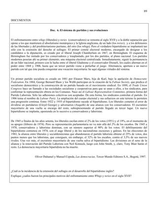 89

DOCUMENTOS


                                   Doc. 6. El sistema de partidos y sus evoluciones


El enfrentamiento entre whigs (liberales) y tories (conservadores) se remonta al siglo XVII y a la doble separación que
opone a los que mantienen el absolutismo monárquico y la Iglesia anglicana, de un lado (los tories), y a los defensores
de las libertades y del presbiterianismo puritano, del otro (los whigs). Pero el verdadero bipartidismo se implantará tan
sólo con la extensión del derecho al sufragio. El primer comité electoral moderno, encargado de designar a los
candidatos a la diputación, es creado por el liberal Joseph Chamberlain en 1867, en Birmingham. El esquema de
Birmingham fue imitado por los conservadores y trasplantado, por los dos partidos, al plano nacional. Los partidos
modernos poseían ahí su primer elemento, una máquina electoral centralizada. Inmediatamente, siguió la permanencia
de un líder nacional, primero con la lucha entre el liberal Gladstone y el conservador Disraeli, los cuales alternan en el
poder entre 1868 y 1906, hasta que un tercer partido viene a perturbar el juego. Alternancia, apertura a un nuevo
partido con tal que éste pueda conquistar una vocación mayoritaria: he aquí algunas virtudes del sistema.


Un primer partido socialista es creado en 1881 por Eleanor Marx, hija de Karl, bajo la apelación de Democratic
Federation. En 1884, George Bernard Shaw y los Webb participan en la creación de la Fabian Society, que predica el
socialismo democrático y la construcción de un partido basado en el movimiento sindical. En 1899, el Trade Union
Congress hace un llamado a las sociedades socialistas y cooperativas para que se unan a ellos, a los sindicatos, para
conformar la representación obrera en los Comunes. Nace así el Labour Representalion Committee, primera forma del
Partido Laborista. Sólo las adhesiones colectivas son aceptadas. De esta forma, los sindicatos controlan el partido. En
1906 toma el nombre de Labour Party. La ampliación del cuerpo electoral y sus esfuerzos en este terreno le permiten
una progresión continua. Entre 1922 y 1935 el bipartidismo sucede al bipartidismo. Los liberales cometen el error de
dividirse en partidarios (Lloyd George) y adversarios (Asquith) de una alianza con los conservadores. El escrutinio
mayoritario de una vuelta se encarga del resto, subrepresentando al partido llegado en tercer lugar. Un nuevo
bipartidismo se implanta, oponiendo en lo sucesivo a conservadores y laboristas.


De 1945 a finales de los años setenta, los liberales oscilan entre el 2% de los votos (1951) y el 19%, en el momento de
su apogeo (febrero de 1974). Pero su representación parlamentaria no va más allá del 2% de los escaños. De 1945 a
1970, conservadores y laboristas dominan, con un número superior al 90% de los votos. El debilitamiento del
bipartidismo comienza en 1974, con el auge liberal y de los nacionalistas escoceses y galeses. En las elecciones de
1983, la alianza entre liberales y socialdemócratas que abandonaron el partido laborista obtiene el 25% de votos, dos
puntos menos que los laboristas, que consiguen, sin embargo, el 32% de los escaños, contra el 3,5% de sus nuevos
rivales. Una vez más, el escrutinio mayoritario de una vuelta salva el bipartidismo. Las divisiones en el seno de la
alianza y la renovación del Partido Laborista con Neil Kinnock, luego con John Smith, y, claro, Tony Blair harán el
resto. La democracia mayoritaria bipartidista no ha muerto.


                     Oliver Duhamel y Manuel Cepeda, Las democracias, Tercer Mundo Editores S.A., Bogotá, 1997.




¿Cuál es la incidencia de la extensión del sufragio en el desarrollo del bipartidismo inglés?
Explique ¿cuáles fueron los principales motivos del enfrentamiento entre Whigs y tories en el siglo XVII?
 