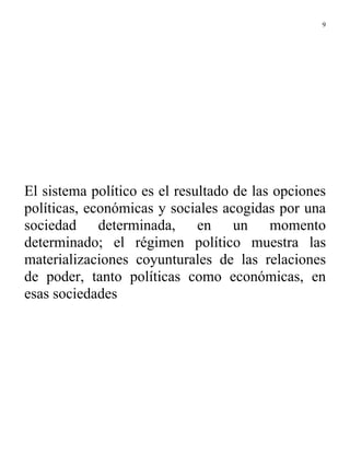 9




El sistema político es el resultado de las opciones
políticas, económicas y sociales acogidas por una
sociedad determinada, en un momento
determinado; el régimen político muestra las
materializaciones coyunturales de las relaciones
de poder, tanto políticas como económicas, en
esas sociedades
 