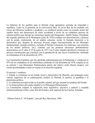 94




La labranza de los pueblos para la libertad exige agotadoras jornadas de tenacidad y
equilibrio. Lento es el germinar de la convivencia libre. El joven Rey da las medidas con
creces del Monarca moderno y prudente y se estableció pronto como un resuelto motor del
cambio hacia una democracia de estilo occidental a través de un cuidadoso proceso de
reforma política que derogó las estructuras legales del franquismo. Adolfo Suárez, Presidente
del segundo gobierno de la Monarquía (julio de 1976) condujo con determinación y destreza
con la ayuda, ciertamente, de un amplio consenso social, la llamada transición a la
democracia que, después de atravesar diversas etapas (reconocimiento de las libertades
fundamentales, partidos políticos, incluido el Partido Comunista, los sindicatos, una amnistía
de los delitos políticos, etc.), culminó con las primeras elecciones parlamentarias
democráticas en 41 años el 15 de junio de 1977. Las Cortes elegidas decidieron comenzar un
proceso constituyente que concluyó con la aprobación de una nueva Constitución, ratificada
en referéndum el 6 de diciembre de 1978.

La Constitución Española, que fue aprobada unánimemente por el Parlamento y votada por el
87% de los ciudadanos en un referéndum celebrado el 6 de diciembre de 1978, estipula en un
su artículo 1 una Monarquía Parlamentaria dentro del clásico estilo liberal europeo, con
ciertas peculiaridades a tener en cuenta en la situación española.

El artículo 1 establece:
1. España se constituye en un Estado social y democrático de Derecho, que propugna como
valores superiores de su ordenamiento jurídico la libertad, la justicia, la igualdad y el
pluralismo político.
2. La soberanía nacional reside en el pueblo español, del que emanan los poderes del Estado.
3. La forma política del estado español es la Monarquía Parlamentaria.
La Constitución estipula la separación entre legislativo, ejecutivo y judicial y respalda
institucionalmente al Rey como Jefe del Estado y jefe supremo de las Fuerzas Armadas.


Alfonso García T, “Sí España”, casa del Rey, Barcelona, 1998
 